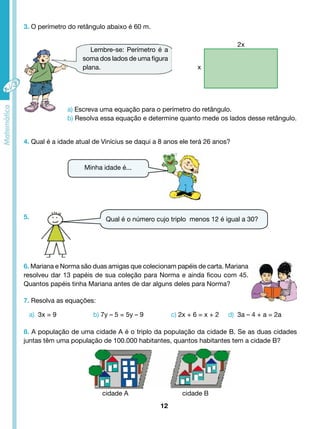 Lembre-se: Perímetro é a 
soma dos lados de uma figura 
plana. 
Qual é o número cujo triplo menos 12 é igual a 30? 
12 
3. O perímetro do retângulo abaixo é 60 m. 
2x 
x 
a) Escreva uma equação para o perímetro do retângulo. 
b) Resolva essa equação e determine quanto mede os lados desse retângulo. 
4. Qual é a idade atual de Vinícius se daqui a 8 anos ele terá 26 anos? 
5. 
Minha idade é... 
6. Mariana e Norma são duas amigas que colecionam papéis de carta. Mariana 
resolveu dar 13 papéis de sua coleção para Norma e ainda ficou com 45. 
Quantos papéis tinha Mariana antes de dar alguns deles para Norma? 
7. Resolva as equações: 
a) 3x = 9 b) 7y – 5 = 5y – 9 c) 2x + 6 = x + 2 d) 3a – 4 + a = 2a 
8. A população de uma cidade A é o triplo da população da cidade B. Se as duas cidades 
juntas têm uma população de 100.000 habitantes, quantos habitantes tem a cidade B? 
cidade A cidade B 
 