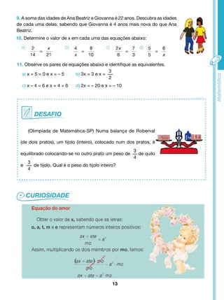 9. A soma das idades de Ana Beatriz e Giovanna é 22 anos. Descubra as idades 
de cada uma delas, sabendo que Giovanna é 4 anos mais nova do que Ana 
Beatriz. 
10. Determine o valor de x em cada uma das equações abaixo: 
11. Observe os pares de equações abaixo e identifique as equivalentes. 
a) x + 5 = 0 e x = – 5 b) 3x = 3 e x = 
3 
2 
c) x – 4 = 6 e x + 4 = 6 d) 2x = – 20 e x = – 10 
(Olimpíada de Matemática-SP) Numa balança de Roberval 
(de dois pratos), um tijolo (inteiro), colocado num dos pratos, é 
equilibrado colocando-se no outro prato um peso de 
13 
3 
4 
de quilo 
e 
3 
4 
de tijolo. Qual é o peso do tijolo inteiro? 
 