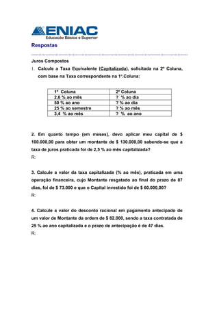 Respostas
.............................................................................................................
Juros Compostos
1. Calcule a Taxa Equivalente (Capitalizada), solicitada na 2º Coluna,
     com base na Taxa correspondente na 1o.Coluna:


               1º Coluna                                  2º Coluna
               2,6 % ao mês                               ? % ao dia
               50 % ao ano                                ? % ao dia
               25 % ao semestre                           ? % ao mês
               3,4 % ao mês                               ? % ao ano



2. Em quanto tempo (em meses), devo aplicar meu capital de $
100.000,00 para obter um montante de $ 130.000,00 sabendo-se que a
taxa de juros praticada foi de 2,5 % ao mês capitalizada?
R:


3. Calcule a valor da taxa capitalizada (% ao mês), praticada em uma
operação financeira, cujo Montante resgatado ao final do prazo de 87
dias, foi de $ 73.000 e que o Capital investido foi de $ 60.000,00?
R:


4. Calcule a valor do desconto racional em pagamento antecipado de
um valor de Montante da ordem de $ 82.000, sendo a taxa contratada de
25 % ao ano capitalizada e o prazo de antecipação é de 47 dias.
R:
 