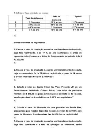 5. Calcule as Taxas solicitadas nas colunas:
                                                Taxa de          Spread
              Taxa de Aplicação
                                                Captação
 A                ? % ao ano                   25 % ao ano   11 % ao ano
 B                32 % ao ano                  20 % ao ano   ? % ao ano
 C                45 % ao ano                  ? % ao ano    22 % ao ano
 D                ? % ao ano                   15 % ao ano    9 % ao ano


R:


Séries Uniformes de Pagamentos


1. Calcule o valor da prestação mensal de um financiamento de veículo,
cuja taxa Contratada, é de 17 % ao ano capitalizada, o prazo da
operação é de 42 meses e o Valor do financiamento do veículo é de $
43.000,00?
R:


2. Calcule o valor da prestação mensal de um financiamento de veículo,
cuja taxa contratada foi de 22,00%a.a capitalizada, o prazo de 14 meses
e o valor financiado ficou em $ 30.000,00?
R:


3. Calcule o valor do Capital Inicial (ou Valor Presente VP) de um
financiamento imobiliário (Tabela Price), cujo valor da prestação
mensal é de $ 870,00 e o prazo definido para o contrato foi de 15 anos,
sendo que a taxa contratada ficou em 1,50 % a.m. capitalizada?
R:


4. Calcule o valor do Montante de uma provisão em Renda Fixa,
programada para receber depósitos mensais no valor de $ 200,00, pelo
prazo de 18 meses, firmada na taxa fixa de 0,70 % a.m. capitalizada?
R:
5. Calcule o valor da prestação mensal de um financiamento de veículo,
cuja taxa contratada é a taxa de aplicação da financeira, sendo
 