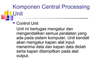 Komponen Central Processing
Unit
 Control Unit
Unit ini bertugas mengatur dan
mengendalikan semua peralatan yang
ada pada sistem komputer. Unit kendali
akan mengatur kapan alat input
menerima data dan kapan data diolah
serta kapan ditampilkan pada alat
output.
 