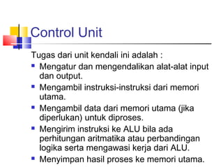 Control Unit
Tugas dari unit kendali ini adalah :
 Mengatur dan mengendalikan alat-alat input
dan output.
 Mengambil instruksi-instruksi dari memori
utama.
 Mengambil data dari memori utama (jika
diperlukan) untuk diproses.
 Mengirim instruksi ke ALU bila ada
perhitungan aritmatika atau perbandingan
logika serta mengawasi kerja dari ALU.
 Menyimpan hasil proses ke memori utama.
 
