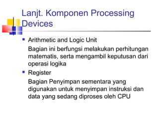 Lanjt. Komponen Processing
Devices
 Arithmetic and Logic Unit
Bagian ini berfungsi melakukan perhitungan
matematis, serta mengambil keputusan dari
operasi logika
 Register
Bagian Penyimpan sementara yang
digunakan untuk menyimpan instruksi dan
data yang sedang diproses oleh CPU
 