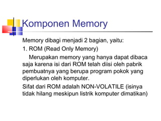 Komponen Memory
Memory dibagi menjadi 2 bagian, yaitu:
1. ROM (Read Only Memory)
Merupakan memory yang hanya dapat dibaca
saja karena isi dari ROM telah diisi oleh pabrik
pembuatnya yang berupa program pokok yang
diperlukan oleh komputer.
Sifat dari ROM adalah NON-VOLATILE (isinya
tidak hilang meskipun listrik komputer dimatikan)
 