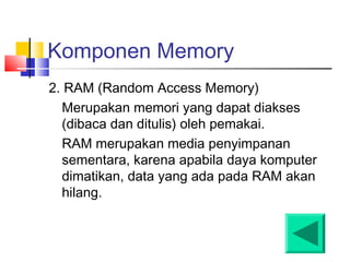 Komponen Memory
2. RAM (Random Access Memory)
Merupakan memori yang dapat diakses
(dibaca dan ditulis) oleh pemakai.
RAM merupakan media penyimpanan
sementara, karena apabila daya komputer
dimatikan, data yang ada pada RAM akan
hilang.
 