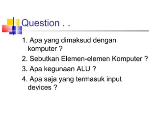 Question . .
1. Apa yang dimaksud dengan
komputer ?
2. Sebutkan Elemen-elemen Komputer ?
3. Apa kegunaan ALU ?
4. Apa saja yang termasuk input
devices ?
 