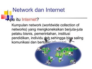 Network dan Internet
Apa itu Internet?
Kumpulan network (worldwide collection of
networks) yang mengkoneksikan berjuta-juta
pelaku bisnis, pemerintahan, institusi
pendidikan, individu dsb sehingga bisa saling
komunikasi dan bertukar informasi
 