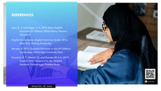 — Ahmad Faiz, LIK, Unuja —
REFERENCES
Azar, B. S. and Hagen, S. A. 2014. Basic English
Grammar (4th Edition). White Plains: Pearson
Education
English for Everyone: English Grammar Guide. 2016.
New York: Dorling Kindersley
Murphy, R. 2015. Essential Grammar in Use (4th Edition).
Cambridge: Cambridge University Press
Suryanto, B. T., Hikmah, D., and Pranata, M. S. A. 2019.
English Time: Designed for Non-English
Students. Probolinggo: Pustaka Nurja
 