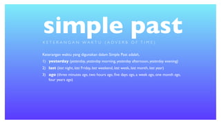 simple past
Keterangan waktu yang digunakan dalam Simple Past adalah,
1) yesterday (yesterday, yesterday morning, yesterday afternoon, yesterday evening)
2) last (last night, last Friday, last weekend, last week, last month, last year)
3) ago (three minutes ago, two hours ago, ﬁve days ago, a week ago, one month ago,
four years ago)
K E T E R A N G A N W A K T U ( A D V E R B O F T I M E )
 