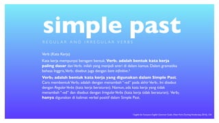 simple past
Verb (Kata Kerja)
Kata kerja mempunyai beragam bentuk. Verb1 adalah bentuk kata kerja
paling dasar danVerb1 inilah yang menjadi entri di dalam kamus. Dalam gramatika
bahasa Inggris,Verb1 disebut juga dengan bare inﬁnitive.3
Verb2 adalah bentuk kata kerja yang digunakan dalam Simple Past.
Cara membentukVerb2 adalah dengan menambah “-ed“ pada akhirVerb1. Ini disebut
dengan RegularVerbs (kata kerja beraturan). Namun, ada kata kerja yang tidak
menambah “-ed“ dan disebut dengan IrregularVerbs (kata kerja tidak beraturan). Verb2
hanya digunakan di kalimat verbal positif dalam Simple Past.
R E G U L A R A N D I R R E G U L A R V E R B S
1 English for Everyone: English Grammar Guide. (NewYork: Dorling Kindersley, 2016), 134
 