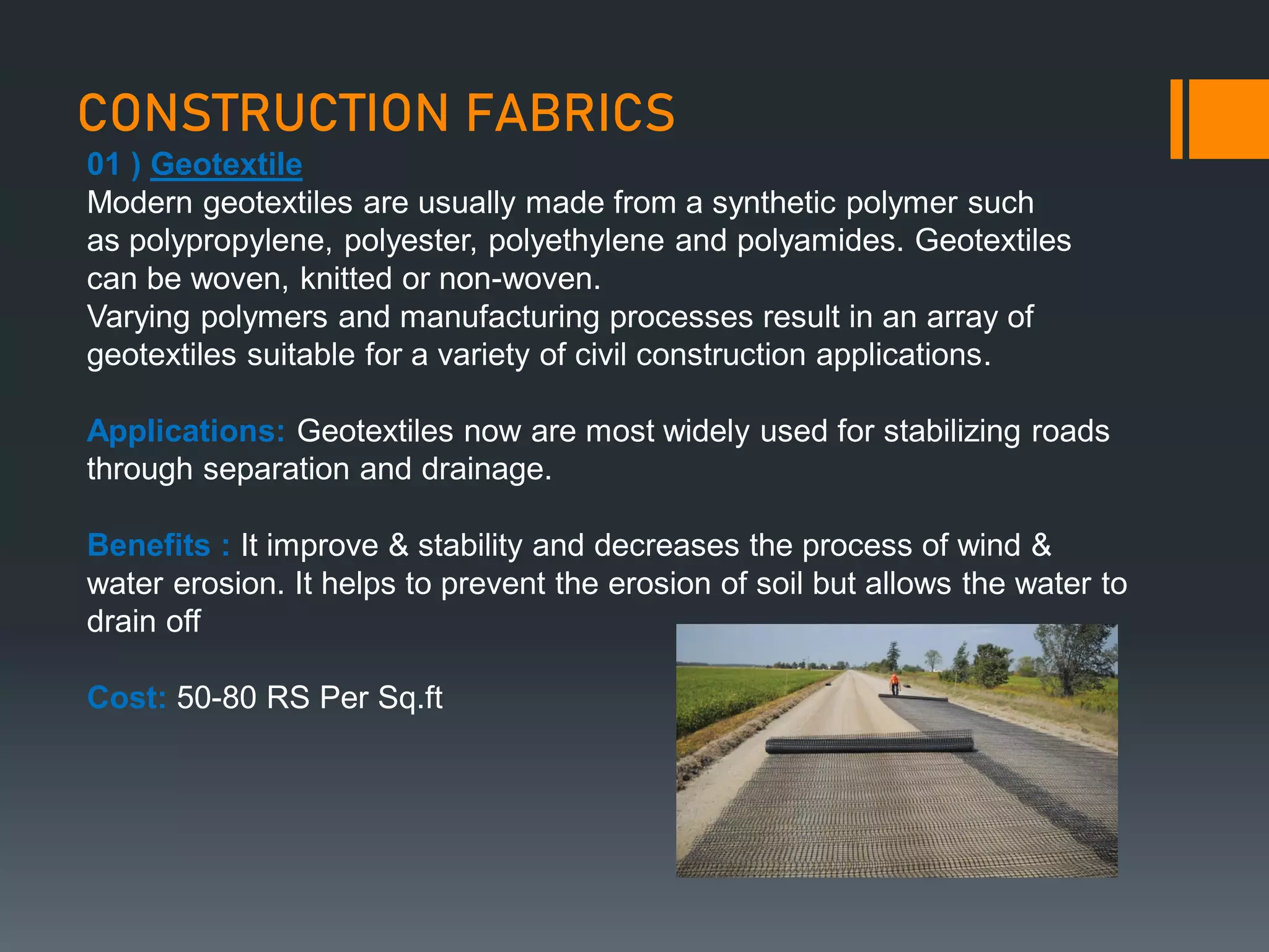 CONSTRUCTION FABRICS
01 ) Geotextile
Modern geotextiles are usually made from a synthetic polymer such
as polypropylene, polyester, polyethylene and polyamides. Geotextiles
can be woven, knitted or non-woven.
Varying polymers and manufacturing processes result in an array of
geotextiles suitable for a variety of civil construction applications.
Applications: Geotextiles now are most widely used for stabilizing roads
through separation and drainage.
Benefits : It improve & stability and decreases the process of wind &
water erosion. It helps to prevent the erosion of soil but allows the water to
drain off
Cost: 50-80 RS Per Sq.ft
 