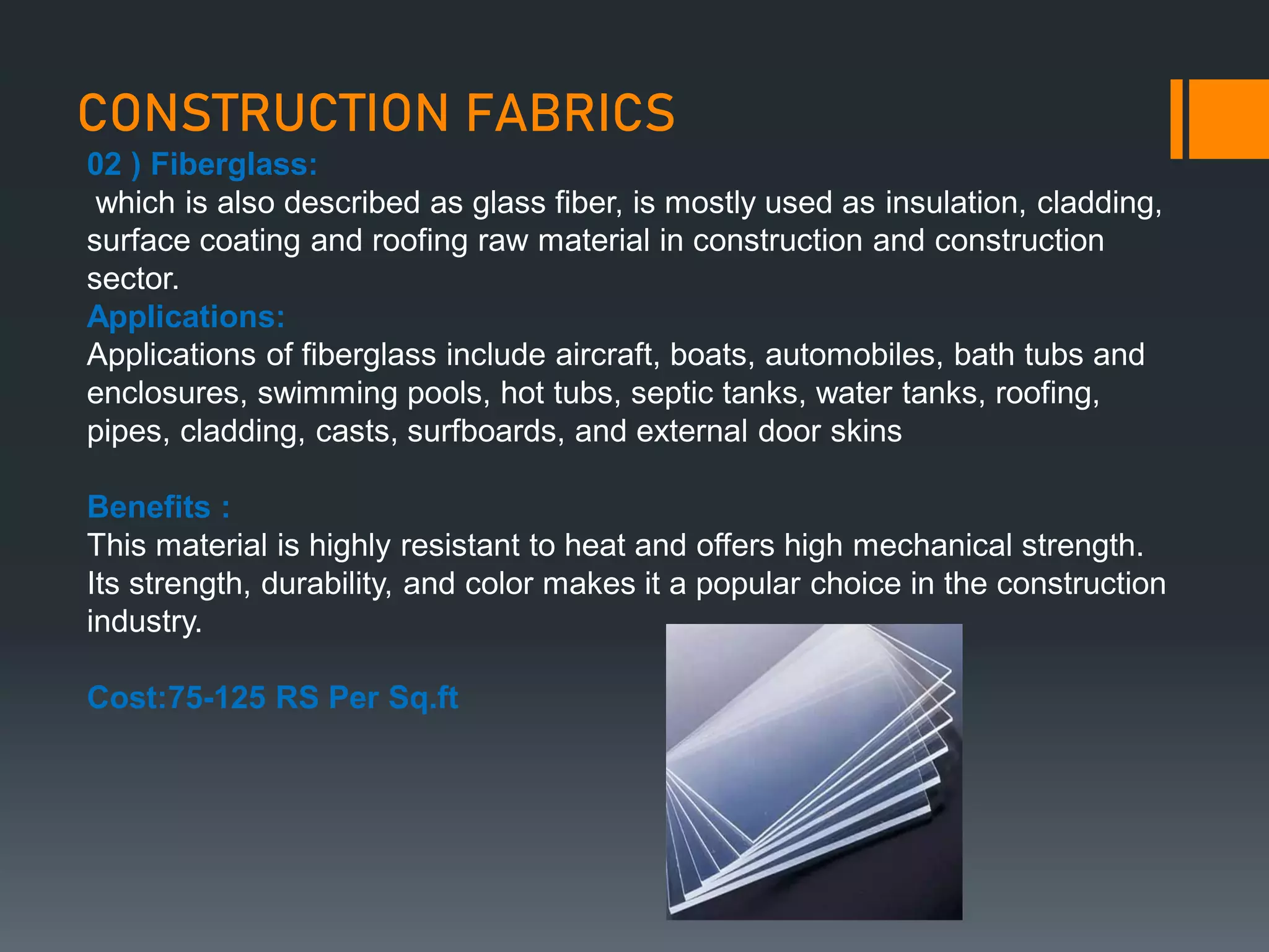 CONSTRUCTION FABRICS
02 ) Fiberglass:
which is also described as glass fiber, is mostly used as insulation, cladding,
surface coating and roofing raw material in construction and construction
sector.
Applications:
Applications of fiberglass include aircraft, boats, automobiles, bath tubs and
enclosures, swimming pools, hot tubs, septic tanks, water tanks, roofing,
pipes, cladding, casts, surfboards, and external door skins
Benefits :
This material is highly resistant to heat and offers high mechanical strength.
Its strength, durability, and color makes it a popular choice in the construction
industry.
Cost:75-125 RS Per Sq.ft
 