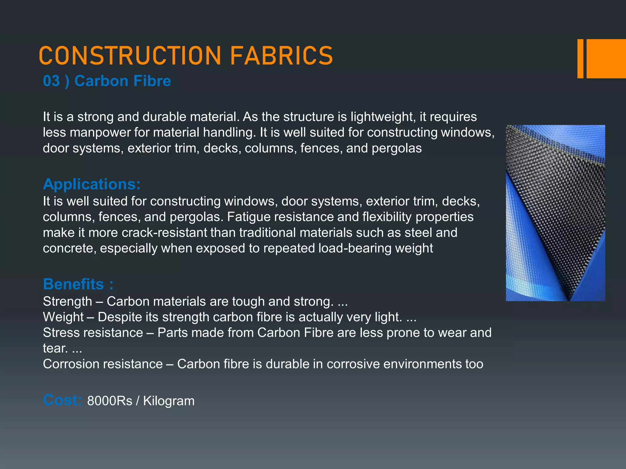 CONSTRUCTION FABRICS
03 ) Carbon Fibre
It is a strong and durable material. As the structure is lightweight, it requires
less manpower for material handling. It is well suited for constructing windows,
door systems, exterior trim, decks, columns, fences, and pergolas
Applications:
It is well suited for constructing windows, door systems, exterior trim, decks,
columns, fences, and pergolas. Fatigue resistance and flexibility properties
make it more crack-resistant than traditional materials such as steel and
concrete, especially when exposed to repeated load-bearing weight
Benefits :
Strength – Carbon materials are tough and strong. ...
Weight – Despite its strength carbon fibre is actually very light. ...
Stress resistance – Parts made from Carbon Fibre are less prone to wear and
tear. ...
Corrosion resistance – Carbon fibre is durable in corrosive environments too
Cost: 8000Rs / Kilogram
 