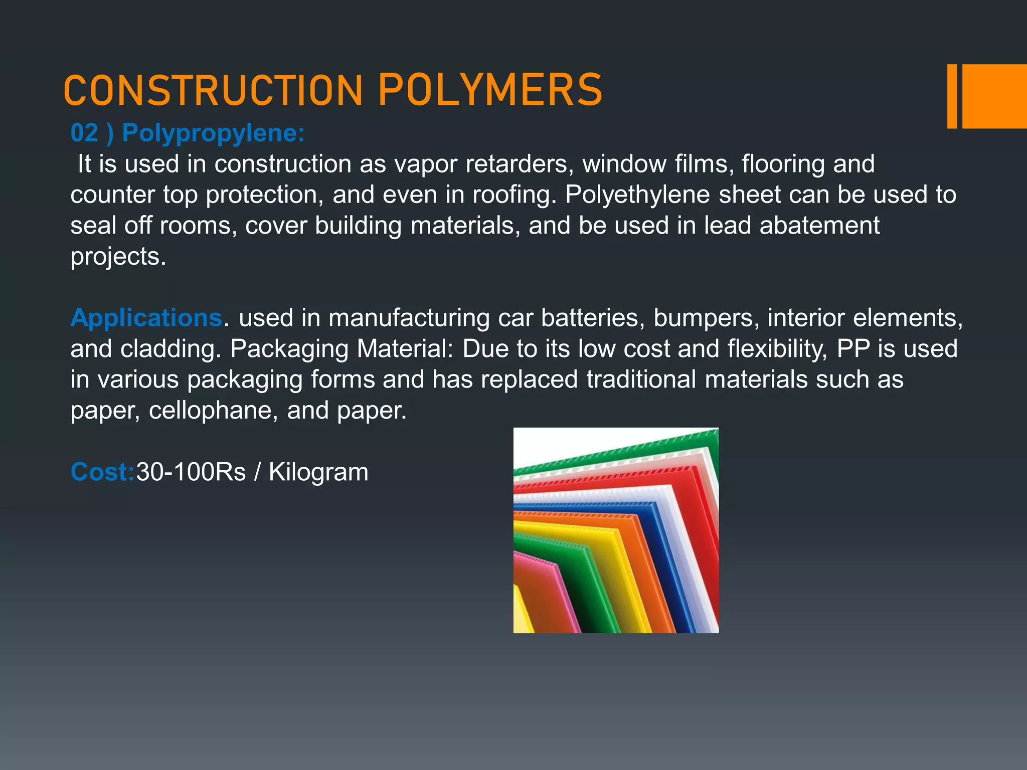 CONSTRUCTION POLYMERS
02 ) Polypropylene:
It is used in construction as vapor retarders, window films, flooring and
counter top protection, and even in roofing. Polyethylene sheet can be used to
seal off rooms, cover building materials, and be used in lead abatement
projects.
Applications. used in manufacturing car batteries, bumpers, interior elements,
and cladding. Packaging Material: Due to its low cost and flexibility, PP is used
in various packaging forms and has replaced traditional materials such as
paper, cellophane, and paper.
Cost:30-100Rs / Kilogram
 