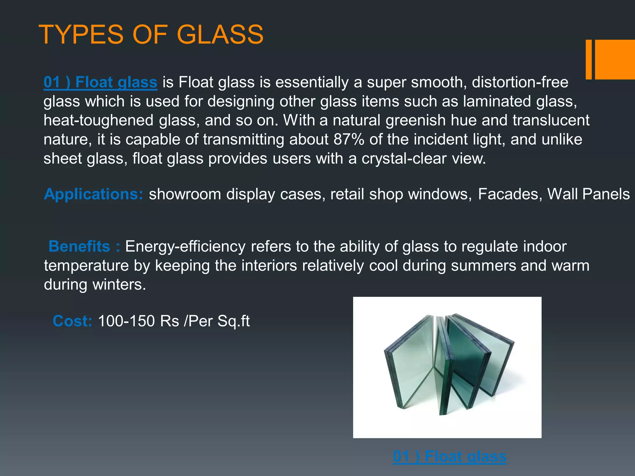 TYPES OF GLASS
01 ) Float glass is Float glass is essentially a super smooth, distortion-free
glass which is used for designing other glass items such as laminated glass,
heat-toughened glass, and so on. With a natural greenish hue and translucent
nature, it is capable of transmitting about 87% of the incident light, and unlike
sheet glass, float glass provides users with a crystal-clear view.
Applications: showroom display cases, retail shop windows, Facades, Wall Panels
Benefits : Energy-efficiency refers to the ability of glass to regulate indoor
temperature by keeping the interiors relatively cool during summers and warm
during winters.
Cost: 100-150 Rs /Per Sq.ft
01 ) Float glass
 
