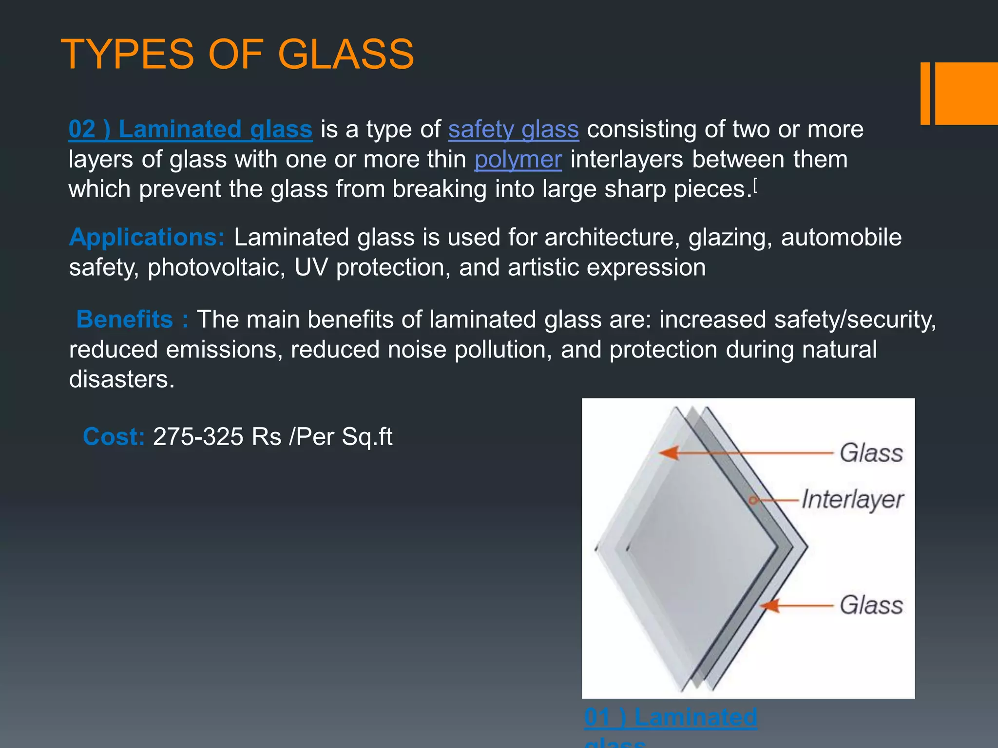 TYPES OF GLASS
02 ) Laminated glass is a type of safety glass consisting of two or more
layers of glass with one or more thin polymer interlayers between them
which prevent the glass from breaking into large sharp pieces.[
Applications: Laminated glass is used for architecture, glazing, automobile
safety, photovoltaic, UV protection, and artistic expression
Benefits : The main benefits of laminated glass are: increased safety/security,
reduced emissions, reduced noise pollution, and protection during natural
disasters.
Cost: 275-325 Rs /Per Sq.ft
01 ) Laminated
 