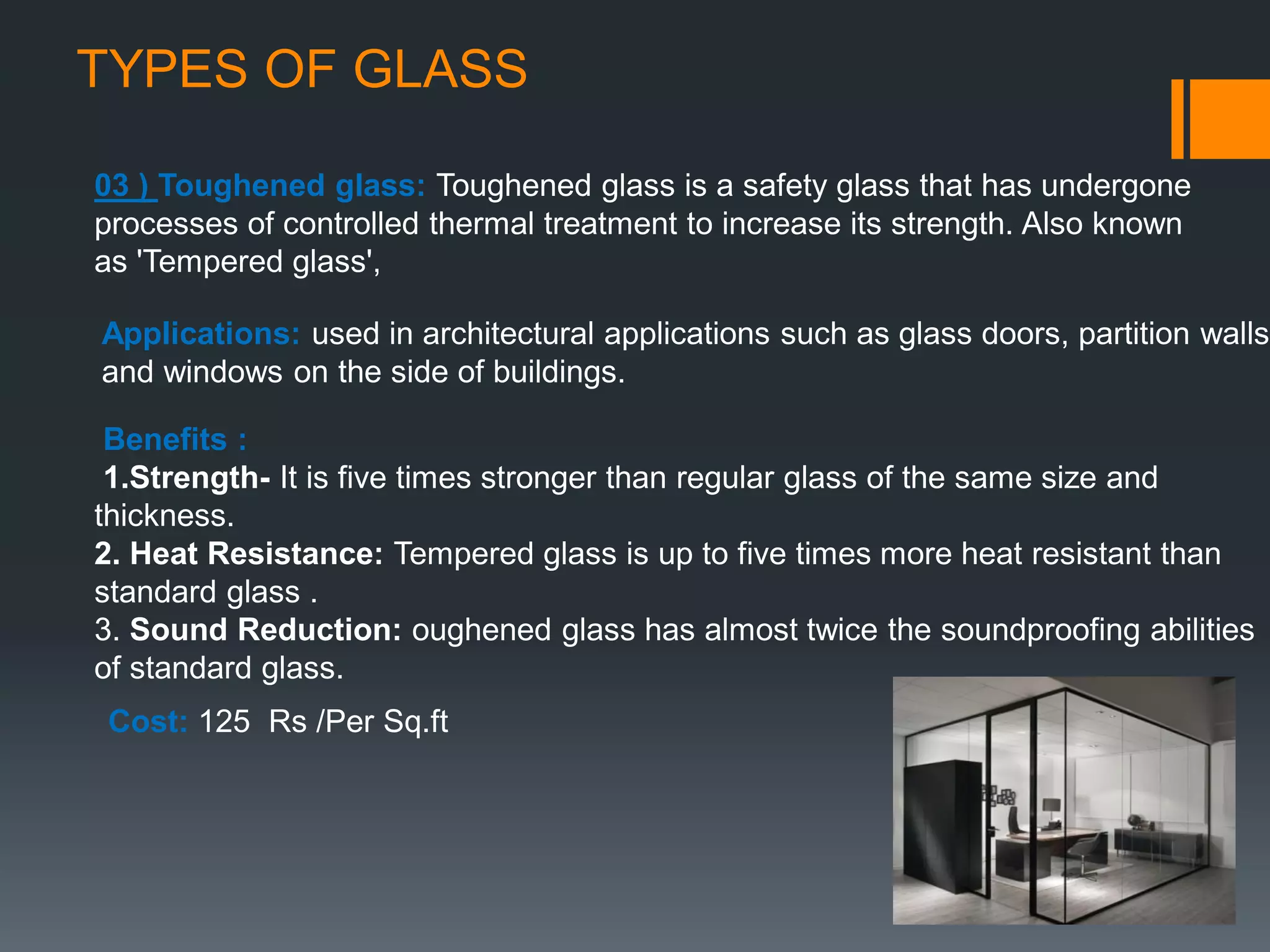 TYPES OF GLASS
03 ) Toughened glass: Toughened glass is a safety glass that has undergone
processes of controlled thermal treatment to increase its strength. Also known
as 'Tempered glass',
Applications: used in architectural applications such as glass doors, partition walls
and windows on the side of buildings.
Benefits :
1.Strength- It is five times stronger than regular glass of the same size and
thickness.
2. Heat Resistance: Tempered glass is up to five times more heat resistant than
standard glass .
3. Sound Reduction: oughened glass has almost twice the soundproofing abilities
of standard glass.
Cost: 125 Rs /Per Sq.ft
 