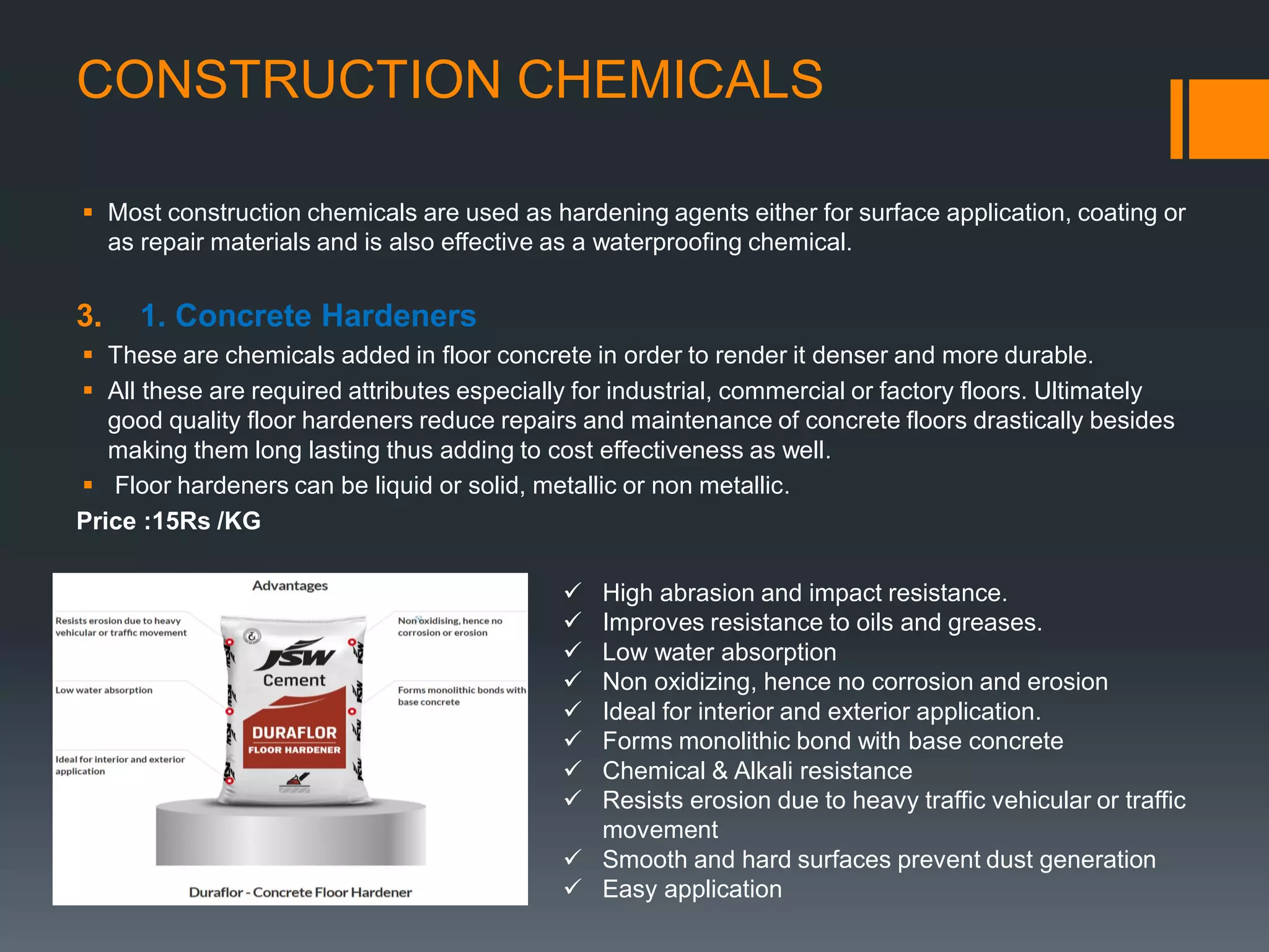 CONSTRUCTION CHEMICALS
 Most construction chemicals are used as hardening agents either for surface application, coating or
as repair materials and is also effective as a waterproofing chemical.
3. 1. Concrete Hardeners
 These are chemicals added in floor concrete in order to render it denser and more durable.
 All these are required attributes especially for industrial, commercial or factory floors. Ultimately
good quality floor hardeners reduce repairs and maintenance of concrete floors drastically besides
making them long lasting thus adding to cost effectiveness as well.
 Floor hardeners can be liquid or solid, metallic or non metallic.
Price :15Rs /KG
 High abrasion and impact resistance.
 Improves resistance to oils and greases.
 Low water absorption
 Non oxidizing, hence no corrosion and erosion
 Ideal for interior and exterior application.
 Forms monolithic bond with base concrete
 Chemical & Alkali resistance
 Resists erosion due to heavy traffic vehicular or traffic
movement
 Smooth and hard surfaces prevent dust generation
 Easy application
 