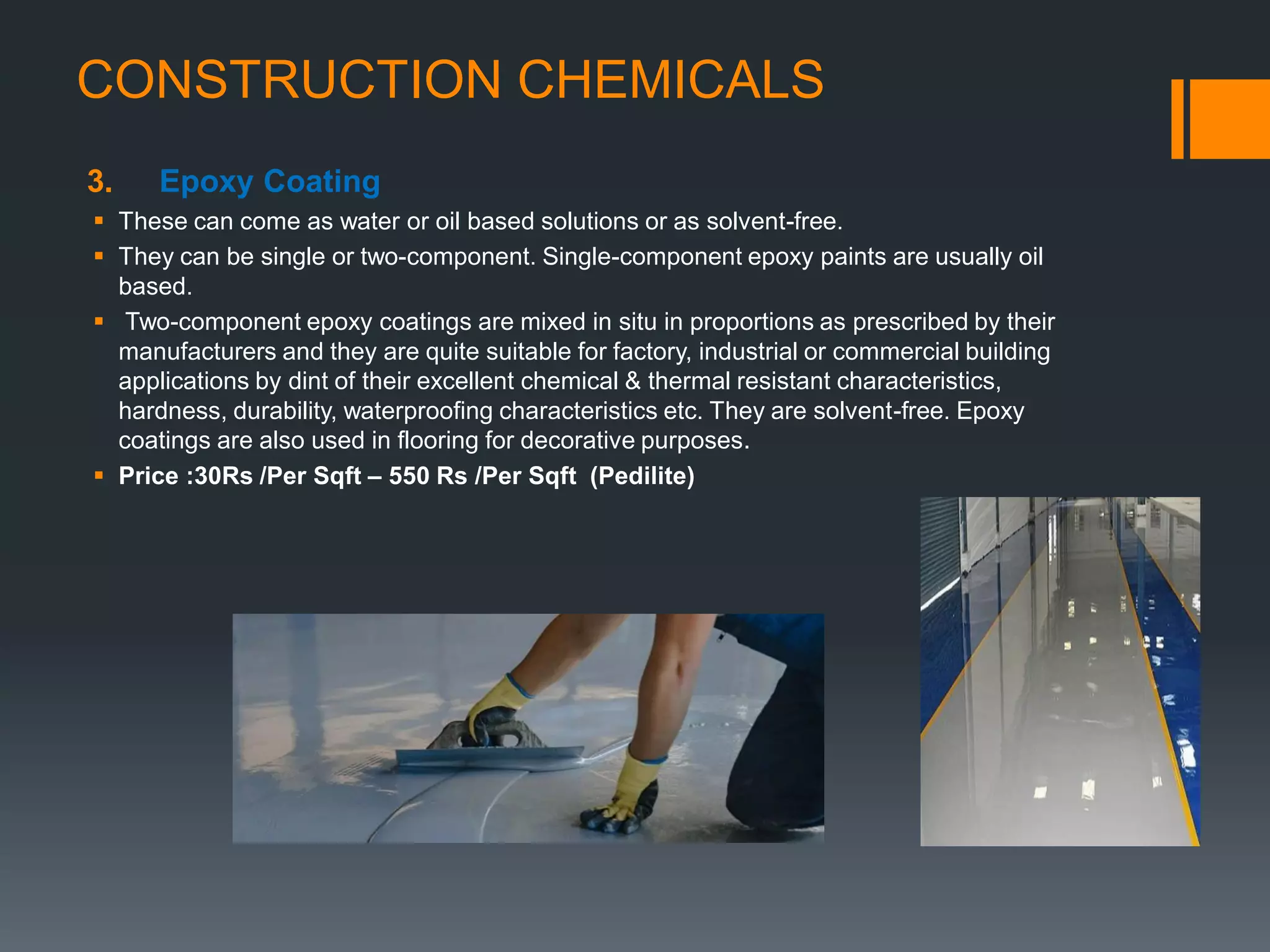 CONSTRUCTION CHEMICALS
3. Epoxy Coating
 These can come as water or oil based solutions or as solvent-free.
 They can be single or two-component. Single-component epoxy paints are usually oil
based.
 Two-component epoxy coatings are mixed in situ in proportions as prescribed by their
manufacturers and they are quite suitable for factory, industrial or commercial building
applications by dint of their excellent chemical & thermal resistant characteristics,
hardness, durability, waterproofing characteristics etc. They are solvent-free. Epoxy
coatings are also used in flooring for decorative purposes.
 Price :30Rs /Per Sqft – 550 Rs /Per Sqft (Pedilite)
 