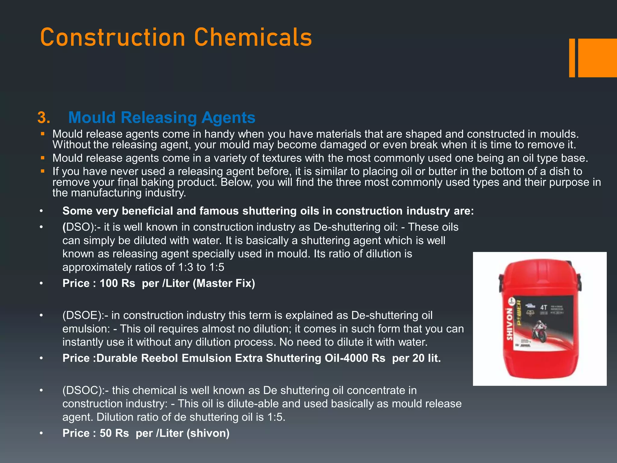 Construction Chemicals
3. Mould Releasing Agents
 Mould release agents come in handy when you have materials that are shaped and constructed in moulds.
Without the releasing agent, your mould may become damaged or even break when it is time to remove it.
 Mould release agents come in a variety of textures with the most commonly used one being an oil type base.
 If you have never used a releasing agent before, it is similar to placing oil or butter in the bottom of a dish to
remove your final baking product. Below, you will find the three most commonly used types and their purpose in
the manufacturing industry.
• Some very beneficial and famous shuttering oils in construction industry are:
• (DSO):- it is well known in construction industry as De-shuttering oil: - These oils
can simply be diluted with water. It is basically a shuttering agent which is well
known as releasing agent specially used in mould. Its ratio of dilution is
approximately ratios of 1:3 to 1:5
• Price : 100 Rs per /Liter (Master Fix)
• (DSOE):- in construction industry this term is explained as De-shuttering oil
emulsion: - This oil requires almost no dilution; it comes in such form that you can
instantly use it without any dilution process. No need to dilute it with water.
• Price :Durable Reebol Emulsion Extra Shuttering Oil-4000 Rs per 20 lit.
• (DSOC):- this chemical is well known as De shuttering oil concentrate in
construction industry: - This oil is dilute-able and used basically as mould release
agent. Dilution ratio of de shuttering oil is 1:5.
• Price : 50 Rs per /Liter (shivon)
 