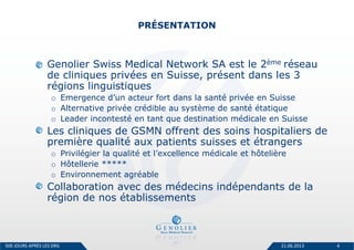 PRÉSENTATION
Genolier Swiss Medical Network SA est le 2ème réseau
de cliniques privées en Suisse, présent dans les 3
régions linguistiques
o Emergence d’un acteur fort dans la santé privée en Suisse
o Alternative privée crédible au système de santé étatique
o Leader incontesté en tant que destination médicale en Suisse
Les cliniques de GSMN offrent des soins hospitaliers de
première qualité aux patients suisses et étrangers
o Privilégier la qualité et l’excellence médicale et hôtelière
o Hôtellerie *****
o Environnement agréable
Collaboration avec des médecins indépendants de la
région de nos établissements
21.06.2013 4500 JOURS APRÈS LES DRG
 