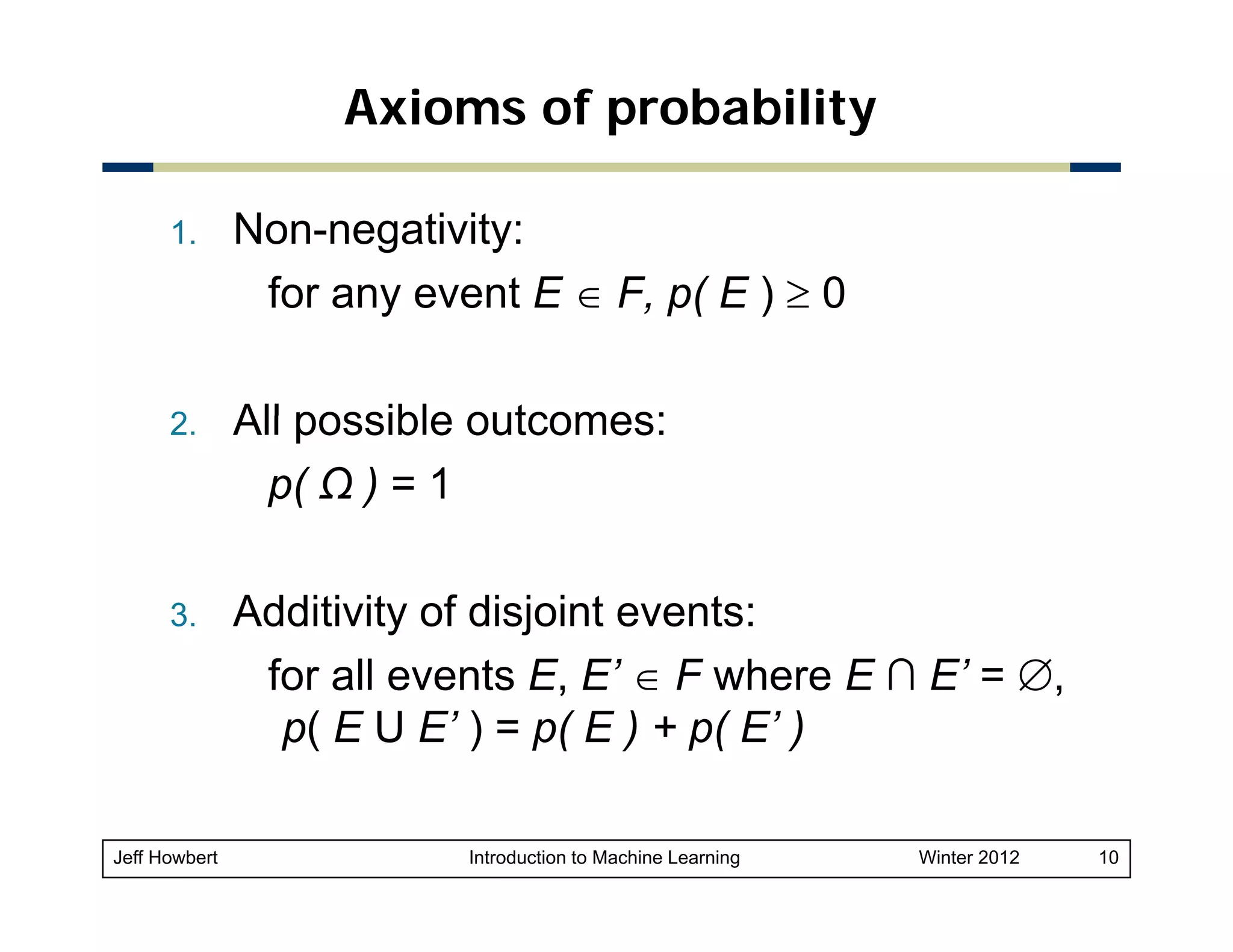 Axioms of probability
1.

Non-negativity:
for any event E ∈ F p( E ) ≥ 0
F,

2.
2

All possible outcomes:
p( Ω ) = 1

3.

Additivity of disjoint events:
for all events E, E’ ∈ F where E ∩ E’ = ∅,
p( E U E’ ) = p( E ) + p( E’ )

Jeff Howbert

Introduction to Machine Learning

Winter 2012

10

 