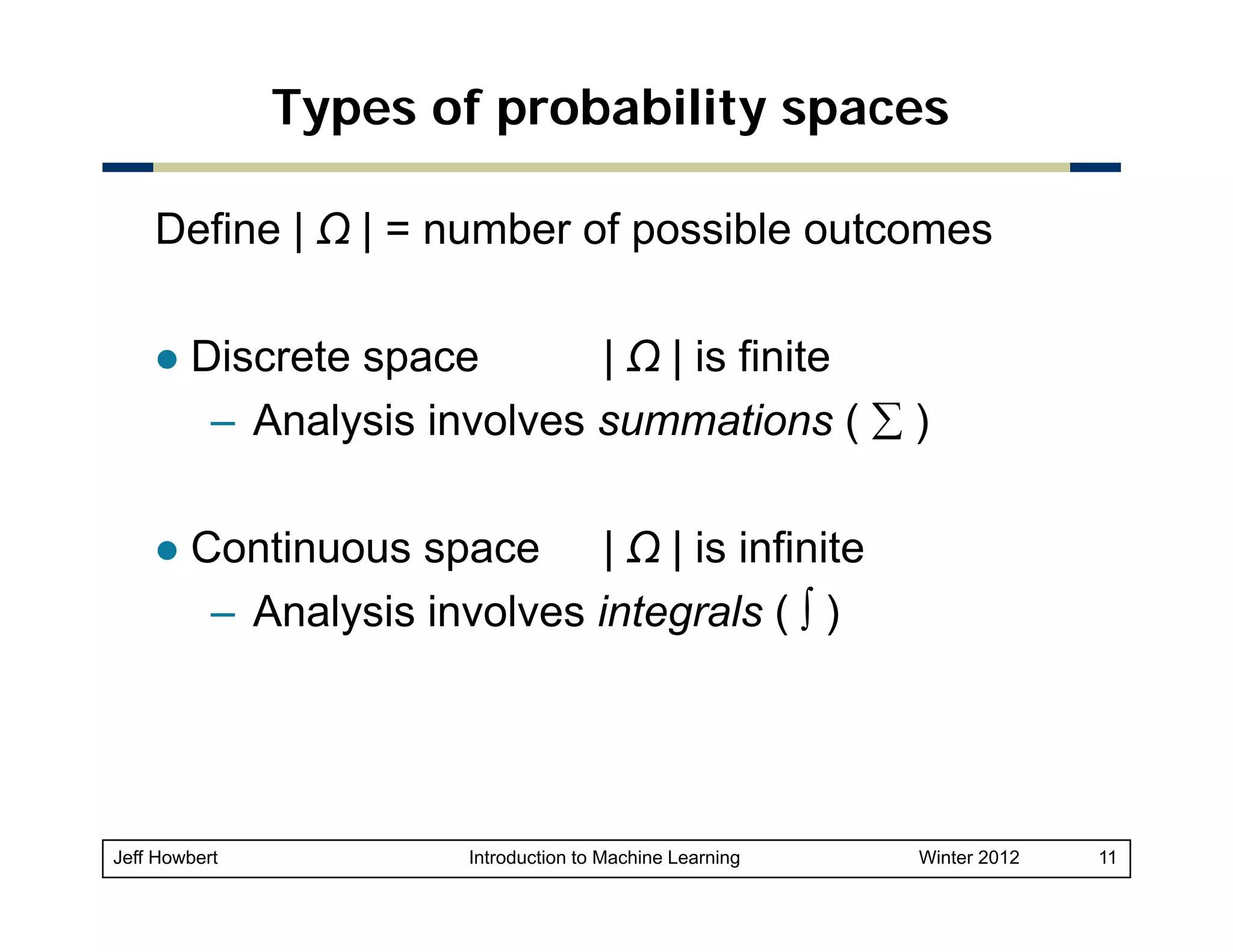 Types of probability spaces
Define | Ω | = number of possible outcomes
Discrete space
| Ω | is finite
– Analysis involves summations ( ∑ )
Continuous space | Ω | is infinite
C ti
i i fi it
– Analysis involves integrals ( ∫ )

Jeff Howbert

Introduction to Machine Learning

Winter 2012

11

 