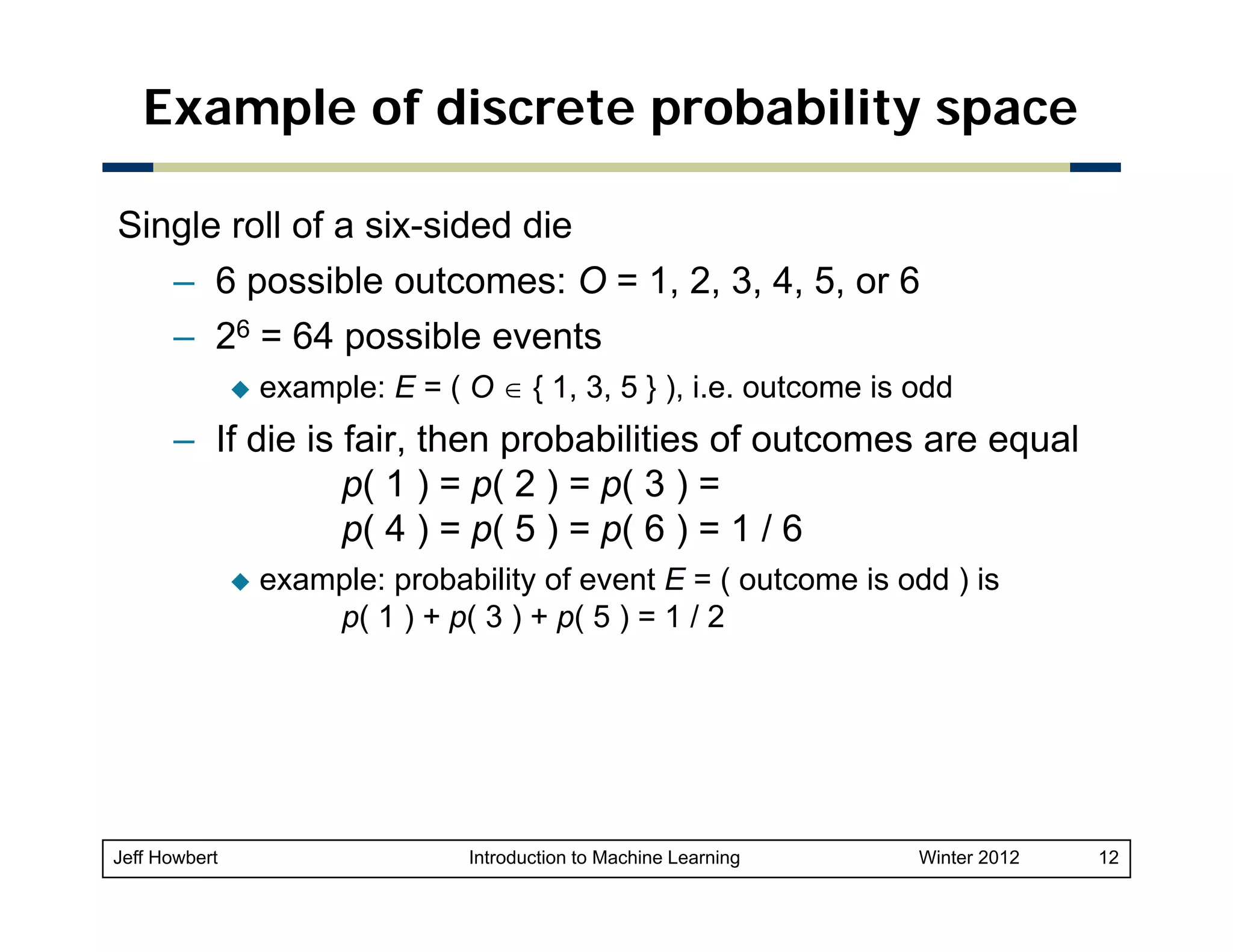 Example of discrete probability space
Single roll of a six-sided die
– 6 possible outcomes: O = 1, 2, 3, 4, 5, or 6
p
, , , , ,
– 26 = 64 possible events
example: E = ( O ∈ { 1, 3, 5 } ), i.e. outcome is odd

– If die is fair, then probabilities of outcomes are equal
p( 1 ) = p( 2 ) = p( 3 ) =
p( 4 ) = p( 5 ) = p( 6 ) = 1 / 6
example: probability of event E = ( outcome is odd ) is
p( 1 ) + p( 3 ) + p( 5 ) = 1 / 2

Jeff Howbert

Introduction to Machine Learning

Winter 2012

12

 