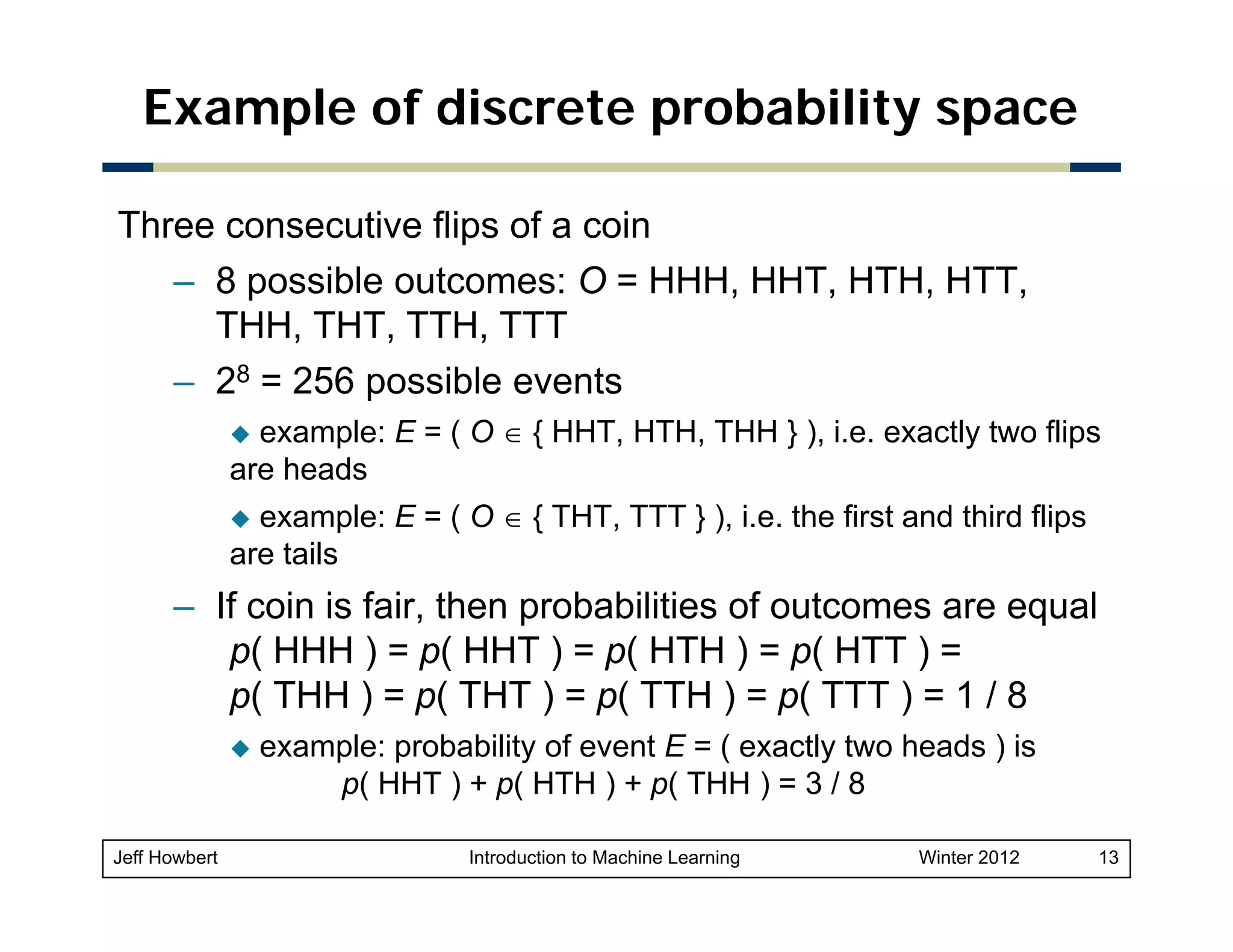 Example of discrete probability space
Three consecutive flips of a coin
– 8 possible outcomes: O = HHH, HHT, HTH, HTT,
p
,
,
,
,
THH, THT, TTH, TTT
– 28 = 256 possible events
example: E = ( O ∈ { HHT, HTH, THH } ), i.e. exactly two flips
are heads
example: E = ( O ∈ { THT, TTT } ), i.e. the first and third flips
are tails

– If coin is fair, then probabilities of outcomes are equal
p( HHH ) = p( HHT ) = p( HTH ) = p( HTT ) =
p( THH ) = p( THT ) = p( TTH ) = p( TTT ) = 1 / 8
example: probability of event E = ( exactly two heads ) is
p( HHT ) + p( HTH ) + p( THH ) = 3 / 8
(
(
(
Jeff Howbert

Introduction to Machine Learning

Winter 2012

13

 
