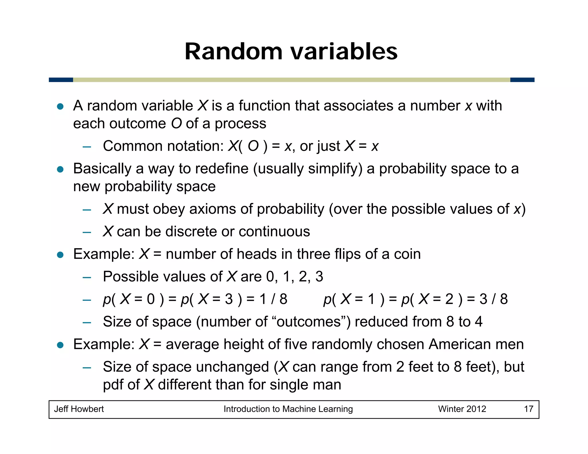 Random variables
A random variable X is a function that associates a number x with
each outcome O of a process
– C
Common notation: X( O ) = x, or j t X = x
t ti
just
Basically a way to redefine (usually simplify) a probability space to a
new probability space
– X must obey axioms of probability (over the possible values of x)
– X can be discrete or continuous
Example: X = number of heads in three flips of a coin
– Possible values of X are 0, 1, 2, 3
– p( X = 0 ) = p( X = 3 ) = 1 / 8

p( X = 1 ) = p( X = 2 ) = 3 / 8

– Size of space (number of “outcomes”) reduced from 8 to 4
Example: X = average height of five randomly chosen American men
– Size of space unchanged (X can range from 2 feet to 8 feet) but
feet),
pdf of X different than for single man
Jeff Howbert

Introduction to Machine Learning

Winter 2012

17

 