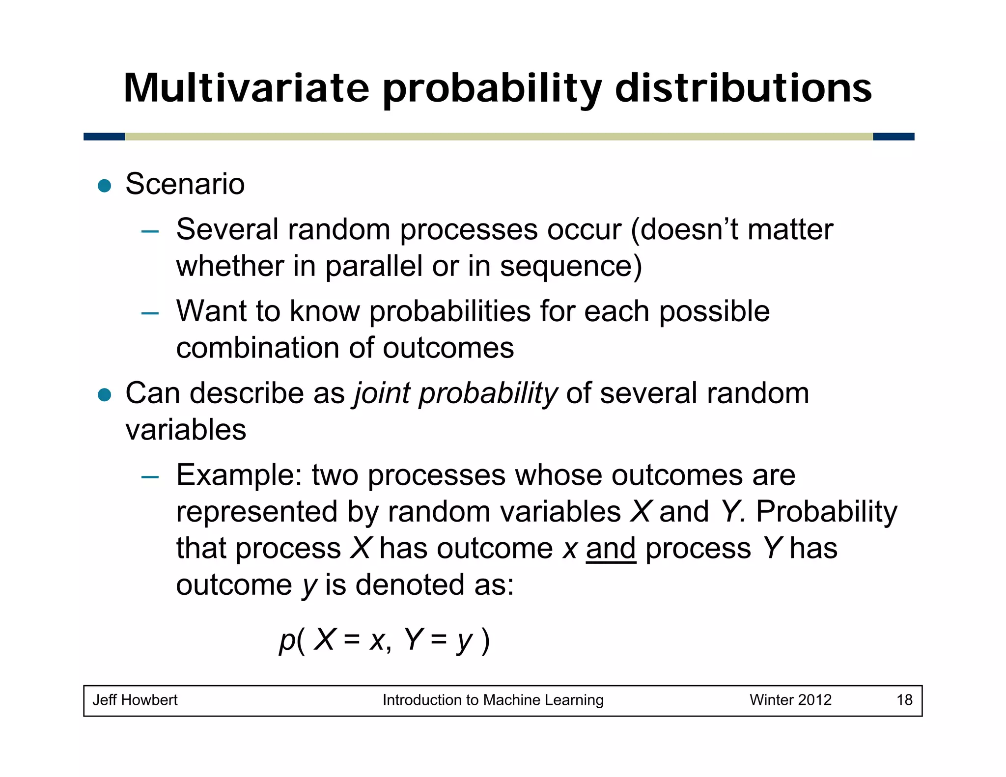 Multivariate probability distributions
Scenario
– Several random processes occur (
p
(doesn’t matter
whether in parallel or in sequence)
– Want to know probabilities for each possible
combination of outcomes
bi ti
f t
Can describe as joint probability of several random
variables
– Example: two processes whose outcomes are
represented by random variables X and Y. Probability
that process X has outcome x and process Y has
outcome y is denoted as:
p( X = x, Y = y )
(
Jeff Howbert

Introduction to Machine Learning

Winter 2012

18

 