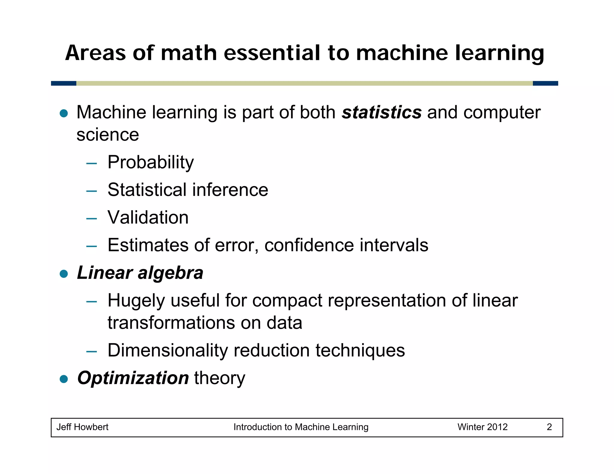 Areas of math essential to machine learning
Machine learning is part of both statistics and computer
science
– Probability
– Statistical inference
– Validation
– Estimates of error, confidence intervals
Linear algebra
Li
l b
– Hugely useful for compact representation of linear
transformations on data
– Dimensionality reduction techniques
Optimization theory
p
y
Jeff Howbert

Introduction to Machine Learning

Winter 2012

2

 