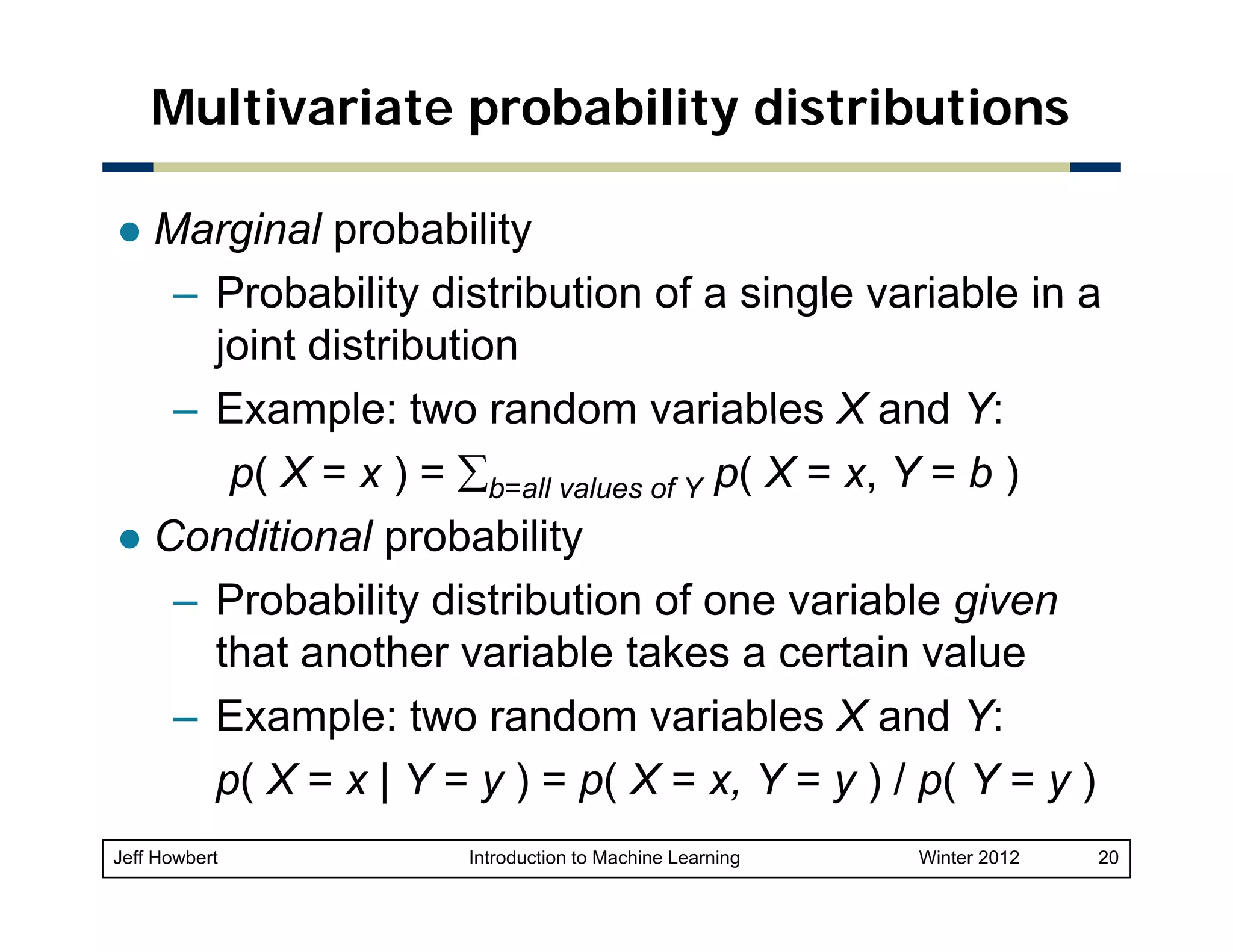 Multivariate probability distributions
Marginal probability
– Probability distribution of a single variable in a
joint distribution
– Example: two random variables X and Y:
p( X = x ) = ∑b=all values of Y p( X = x, Y = b )
Conditional probability
– Probability distribution of one variable given
that another variable takes a certain value
– Example: two random variables X and Y:
p( X = x | Y = y ) = p( X = x Y = y ) / p( Y = y )
x,
Jeff Howbert

Introduction to Machine Learning

Winter 2012

20

 