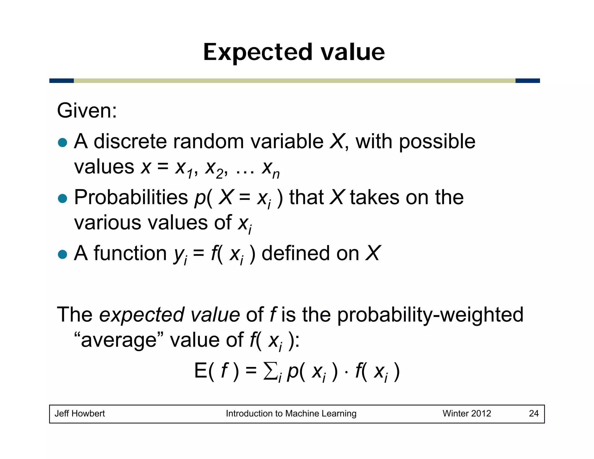 Expected value
Given:
A discrete random variable X with possible
X,
values x = x1, x2, … xn
Probabilities p( X = xi ) that X takes on the
various values of xi
A function yi = f( xi ) defined on X
The expected value of f is the probability-weighted
“average” value of f( xi ):
E( f ) = ∑i p( xi ) ⋅ f( xi )
Jeff Howbert

Introduction to Machine Learning

Winter 2012

24

 