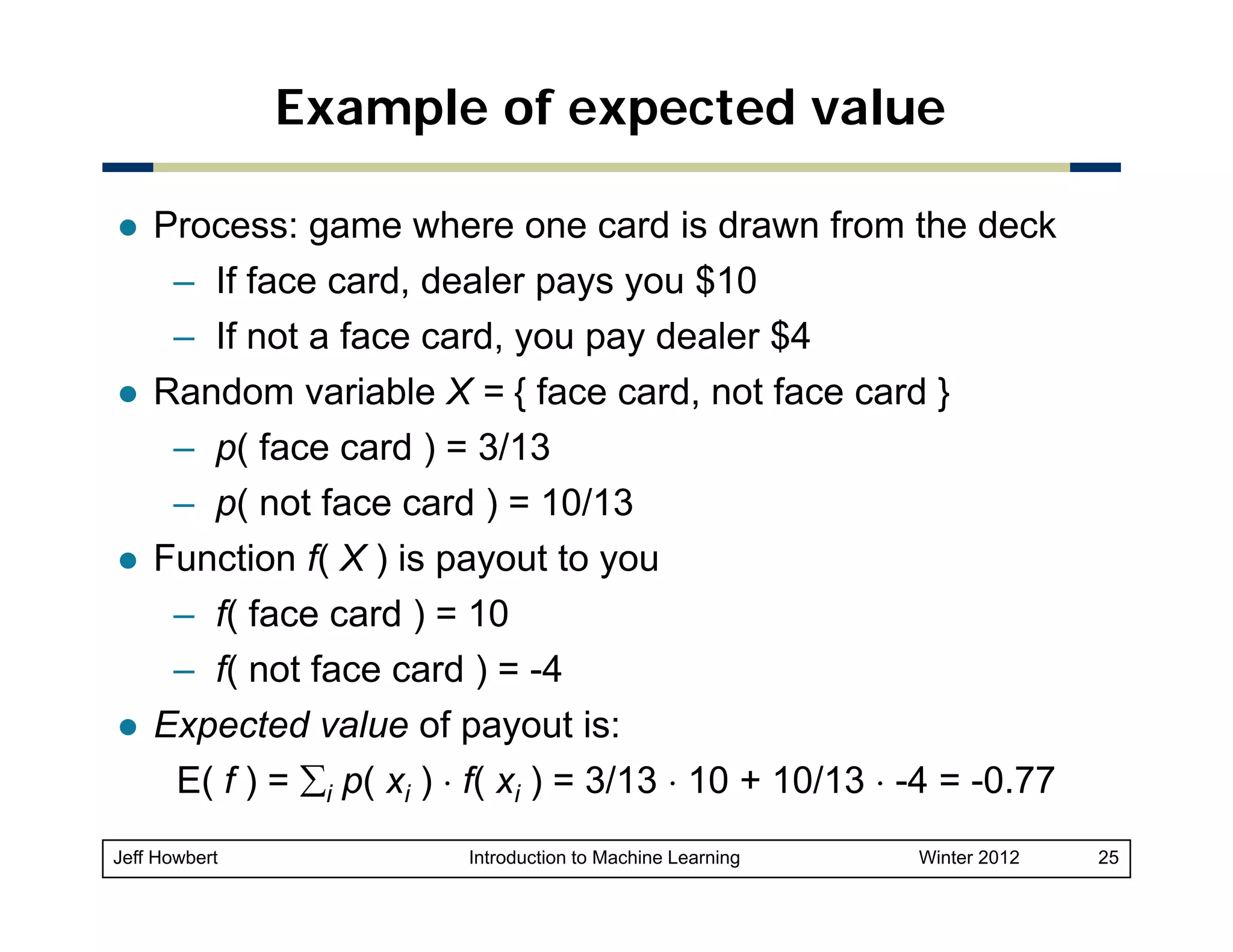 Example of expected value
Process: game where one card is drawn from the deck
– If face card, dealer pays y $10
,
p y you $
– If not a face card, you pay dealer $4
Random variable X = { face card, not face card }
– p( face card ) = 3/13
– p( not face card ) = 10/13
Function f( X ) is payout to you
– f( face card ) = 10
– f( not face card ) = -4
tf
d
4
Expected value of payout is:
E( f ) = ∑i p( xi ) ⋅ f( xi ) = 3/13 ⋅ 10 + 10/13 ⋅ -4 = -0.77
4 0 77
Jeff Howbert

Introduction to Machine Learning

Winter 2012

25

 