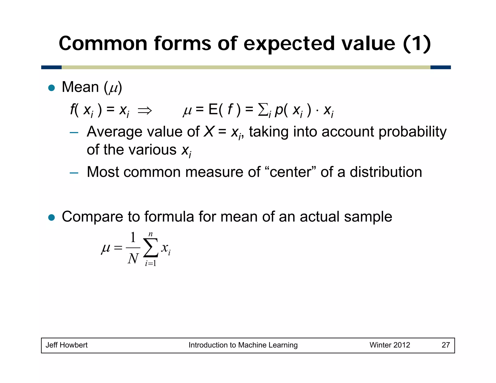 Common forms of expected value (1)
Mean (μ)
f( xi ) = xi ⇒
μ = E( f ) = ∑i p( xi ) ⋅ xi
– Average value of X = xi, taking into account probability
of the various xi
– M t common measure of “center” of a distribution
Most
f“
t ” f di t ib ti
Compare to formula for mean of an actual sample
1 n
μ = ∑ xi
N i =1

Jeff Howbert

Introduction to Machine Learning

Winter 2012

27

 