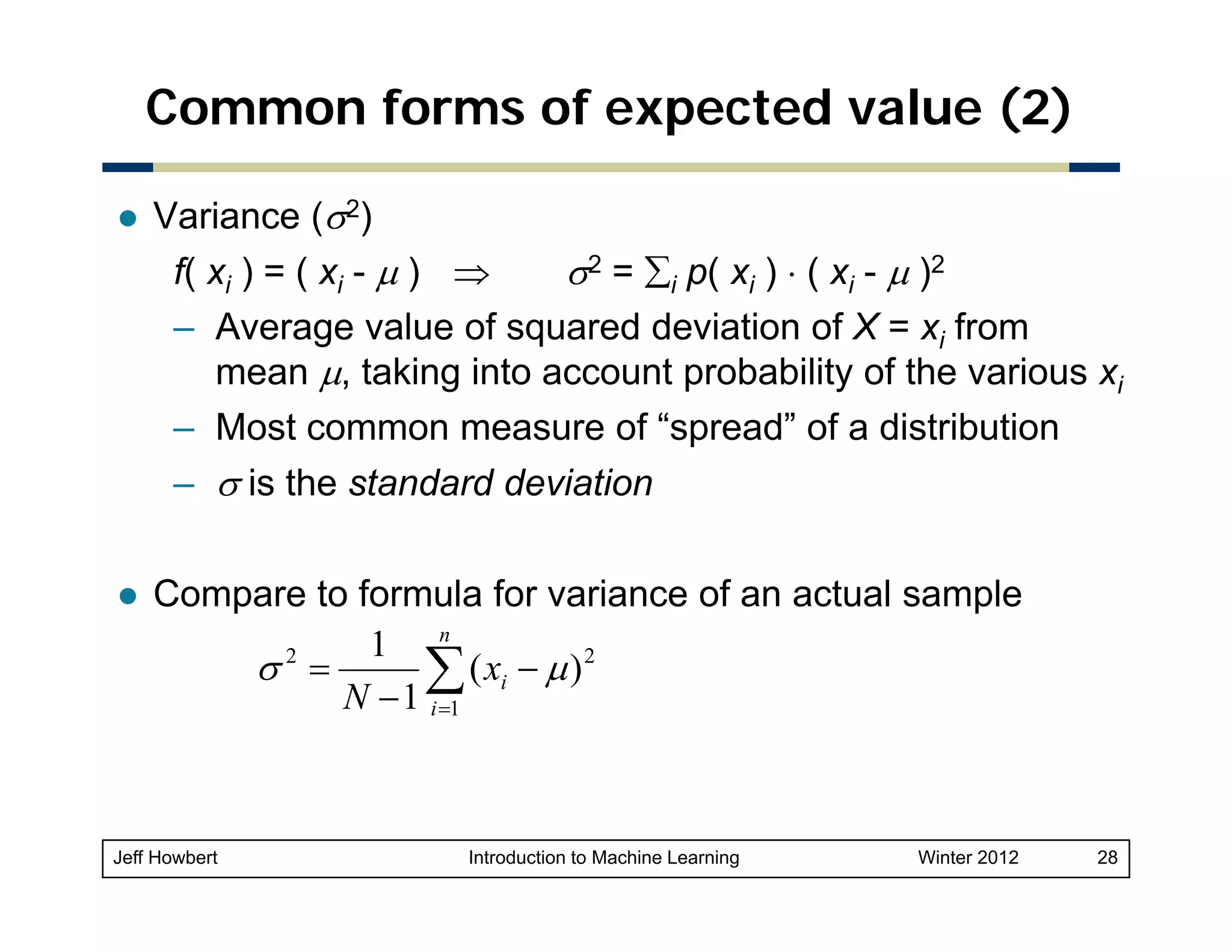 Common forms of expected value (2)
Variance (σ2)
f( xi ) = ( xi - μ ) ⇒
σ2 = ∑i p( xi ) ⋅ ( xi - μ )2
– Average value of squared deviation of X = xi from
mean μ, taking into account probability of the various xi
– M t common measure of “spread” of a distribution
Most
f“
d” f di t ib ti
– σ is the standard deviation
Compare to formula for variance of an actual sample
1 n
2
σ =
( xi − μ ) 2
∑
N − 1 i =1

Jeff Howbert

Introduction to Machine Learning

Winter 2012

28

 