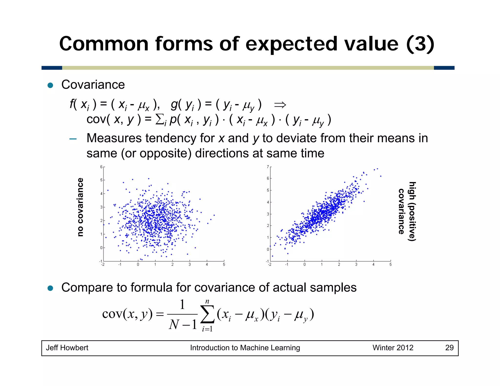 Common forms of expected value (3)
Covariance
f( xi ) = ( xi - μx ), g( yi ) = ( yi - μy ) ⇒
cov( x y ) = ∑i p( xi , yi ) ⋅ ( xi - μx ) ⋅ ( yi - μy )
x,

high (pos
sitive)
covaria
ance

no co
ovariance

– Measures tendency for x and y to deviate from their means in
same (or opposite) directions at same time

Compare to formula for covariance of actual samples

1 n
cov( x, y ) =
∑ ( xi − μ x )( yi − μ y )
N − 1 i =1
Jeff Howbert

Introduction to Machine Learning

Winter 2012

29

 