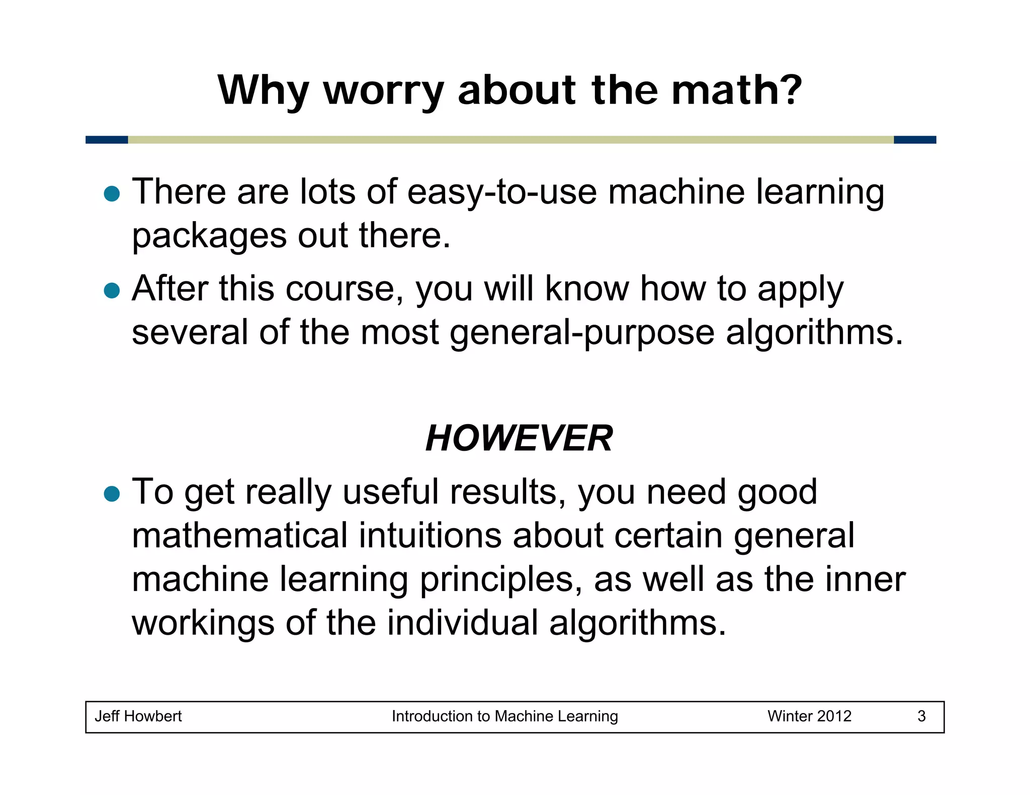 Why worry about the math?
There are lots of easy-to-use machine learning
packages out there.
After this course, you will know how to apply
several of the most general-purpose algorithms.
g
p p
g
HOWEVER
To get really useful results, you need good
mathematical intuitions about ce ta ge e a
at e at ca tu t o s
certain general
machine learning principles, as well as the inner
workings of the individual algorithms.
Jeff Howbert

Introduction to Machine Learning

Winter 2012

3

 