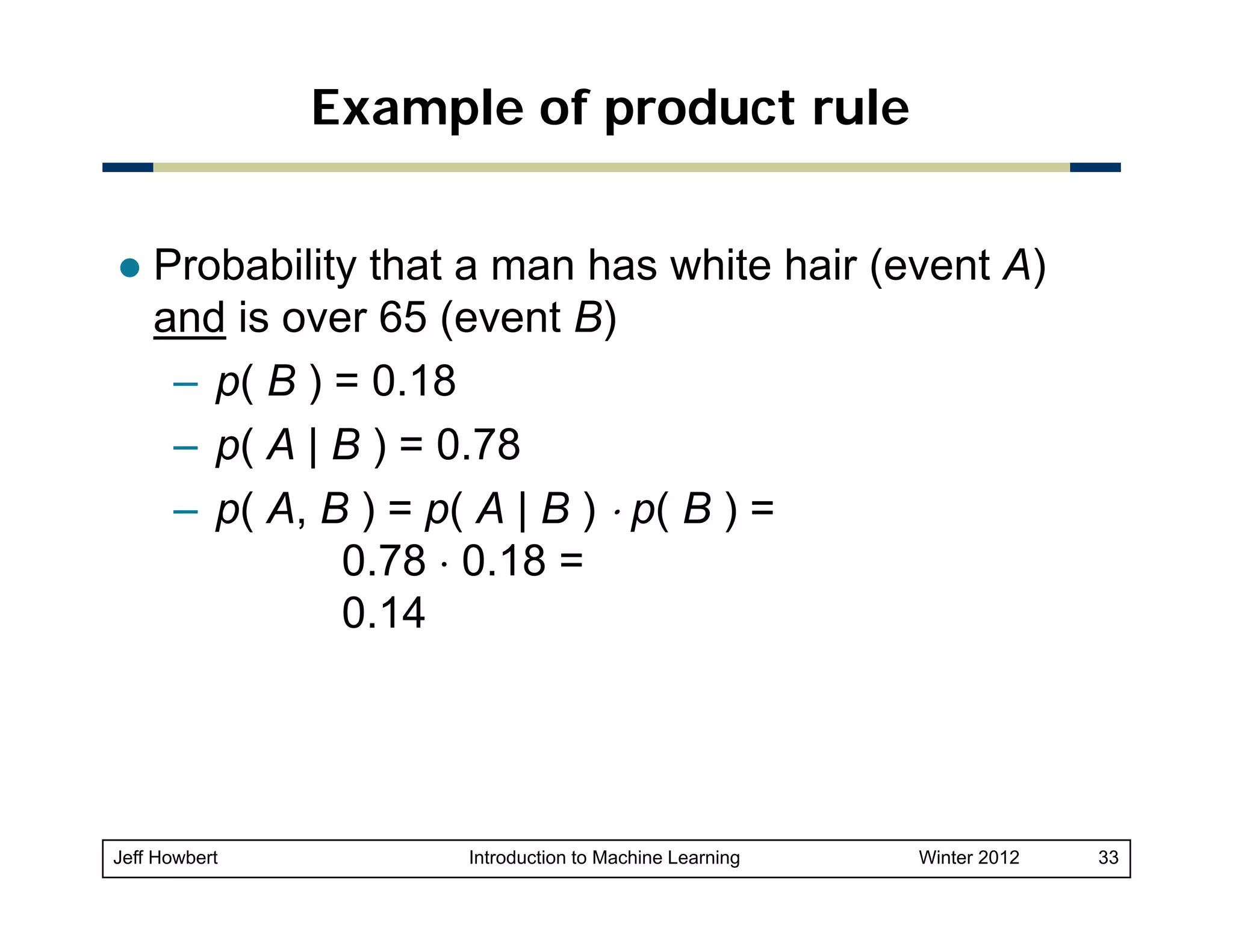 Example of product rule
Probability that a man has white hair (event A)
and is over 65 (event B)
– p( B ) = 0.18
– p( A | B ) = 0.78
– p( A, B ) = p( A | B ) ⋅ p( B ) =
0.78 ⋅ 0.18 =
0.14

Jeff Howbert

Introduction to Machine Learning

Winter 2012

33

 
