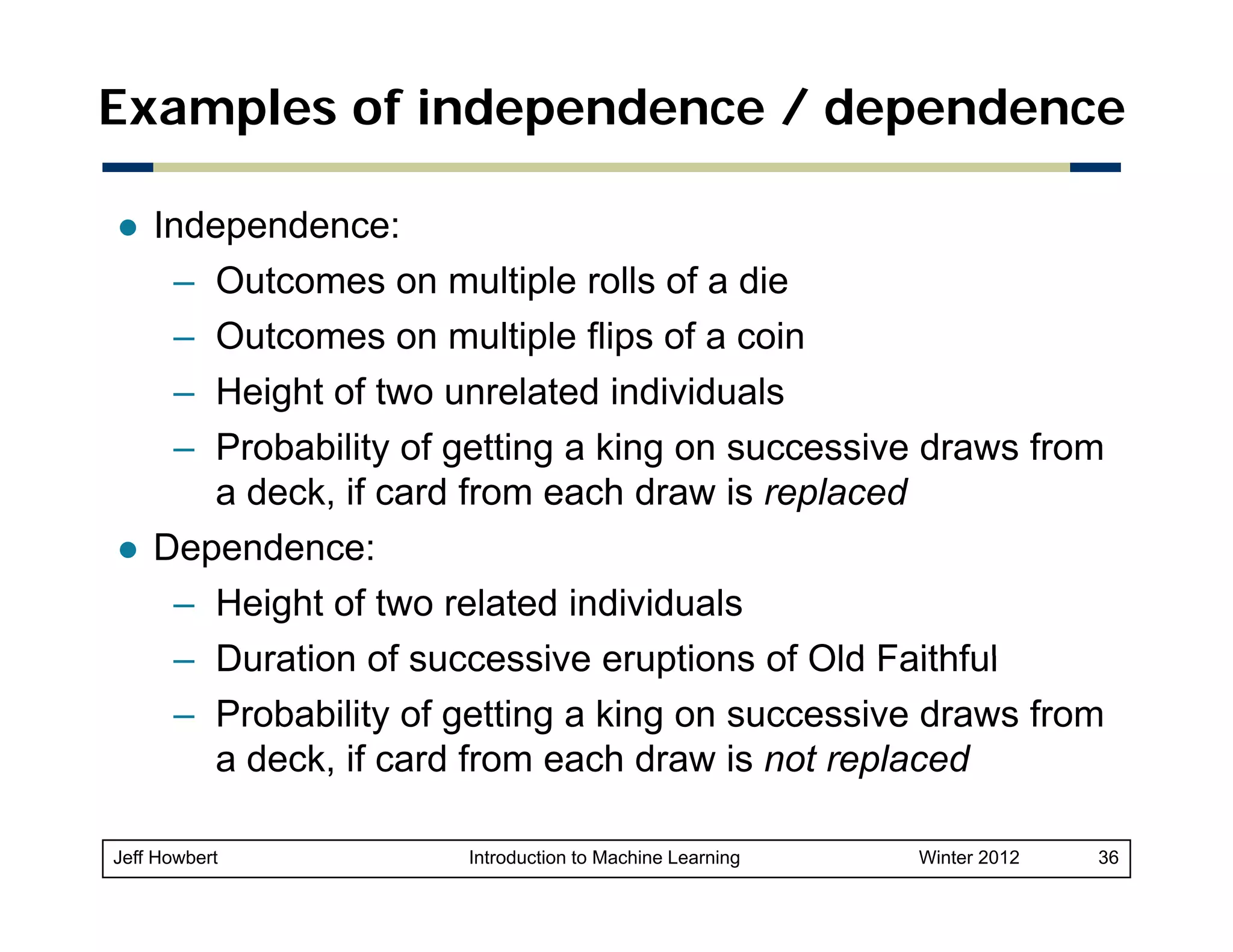 Examples of independence / dependence
Independence:
– Outcomes on multiple rolls of a die
p
– Outcomes on multiple flips of a coin
– Height of two unrelated individuals
– Probability of getting a king on successive draws from
a deck, if card from each draw is replaced
Dependence:
D
d
– Height of two related individuals
– Duration of successive eruptions of Old Faithful
– Probability of getting a king on successive draws from
a deck, if card from each draw is not replaced
,
p
Jeff Howbert

Introduction to Machine Learning

Winter 2012

36

 