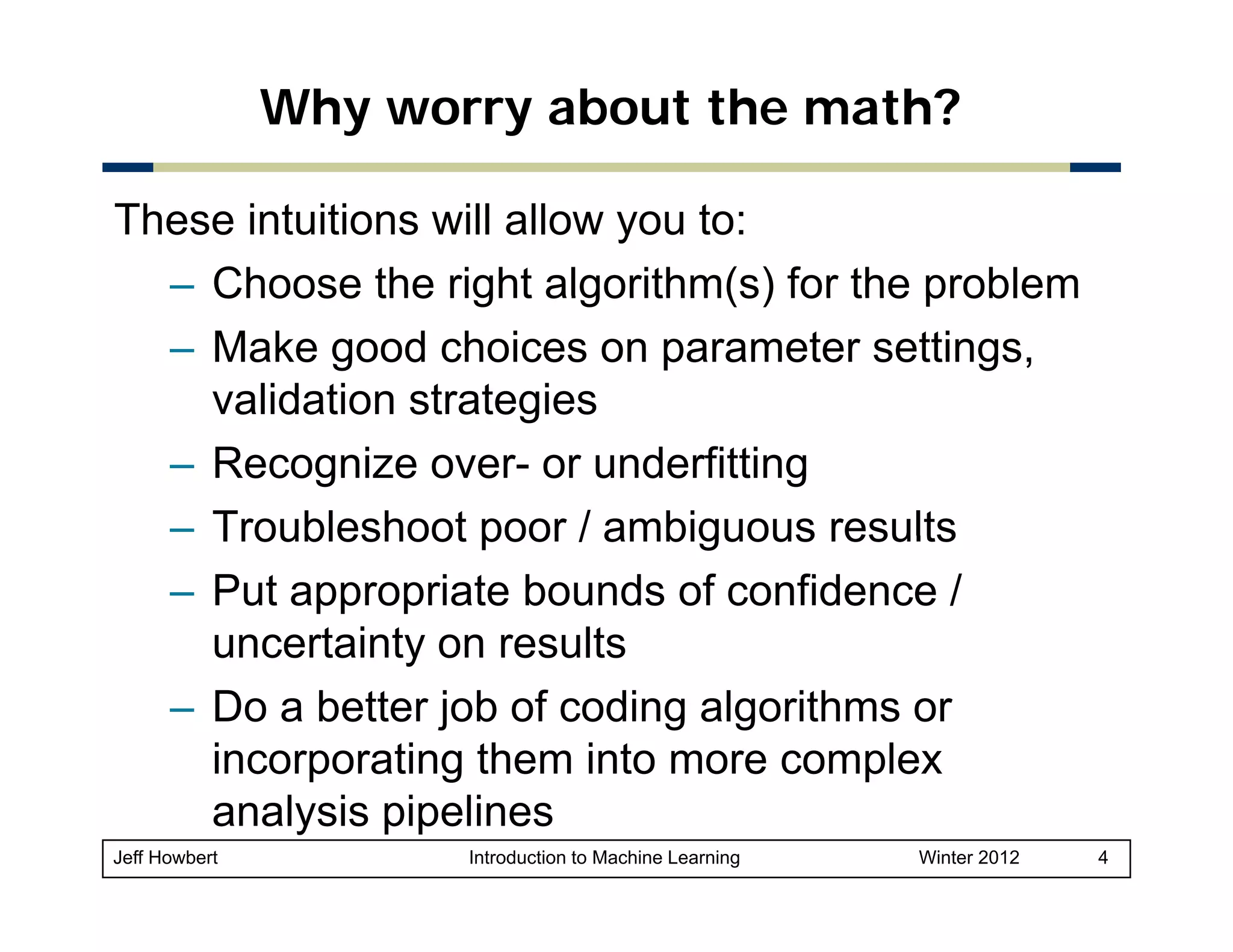 Why worry about the math?
These intuitions will allow you to:
– Choose the right algorithm(s) for the problem
– Make good choices on parameter settings,
validation strategies
g
– Recognize over- or underfitting
– Troubleshoot poor / ambiguous results
– Put appropriate bounds of confidence /
uncertainty on results
– Do a better job of coding algorithms or
incorporating them into more complex
p
g
p
analysis pipelines
Jeff Howbert

Introduction to Machine Learning

Winter 2012

4

 