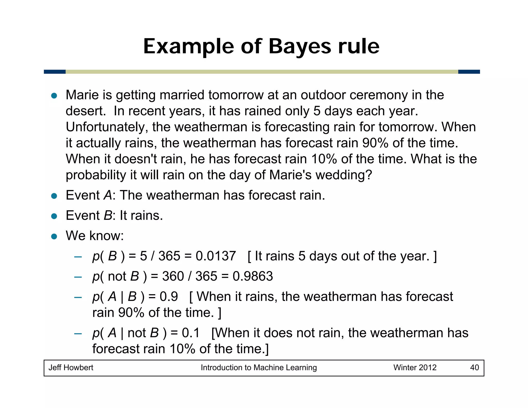 Example of Bayes rule
Marie is getting married tomorrow at an outdoor ceremony in the
desert. In recent years, it has rained only 5 days each year.
Unfortunately,
Unfortunately the weatherman is forecasting rain for tomorrow When
tomorrow.
it actually rains, the weatherman has forecast rain 90% of the time.
When it doesn't rain, he has forecast rain 10% of the time. What is the
probability it will rain on the day of Marie's wedding?
Marie s
Event A: The weatherman has forecast rain.
Event B: It rains.
We know:
– p( B ) = 5 / 365 = 0.0137 [ It rains 5 days out of the year. ]
– p( not B ) = 360 / 365 = 0.9863
– p( A | B ) = 0.9 [ When it rains, the weatherman has forecast
rain 90% of the time. ]
– p( A | not B ) = 0.1 [When it does not rain the weatherman has
01
rain,
forecast rain 10% of the time.]
Jeff Howbert

Introduction to Machine Learning

Winter 2012

40

 
