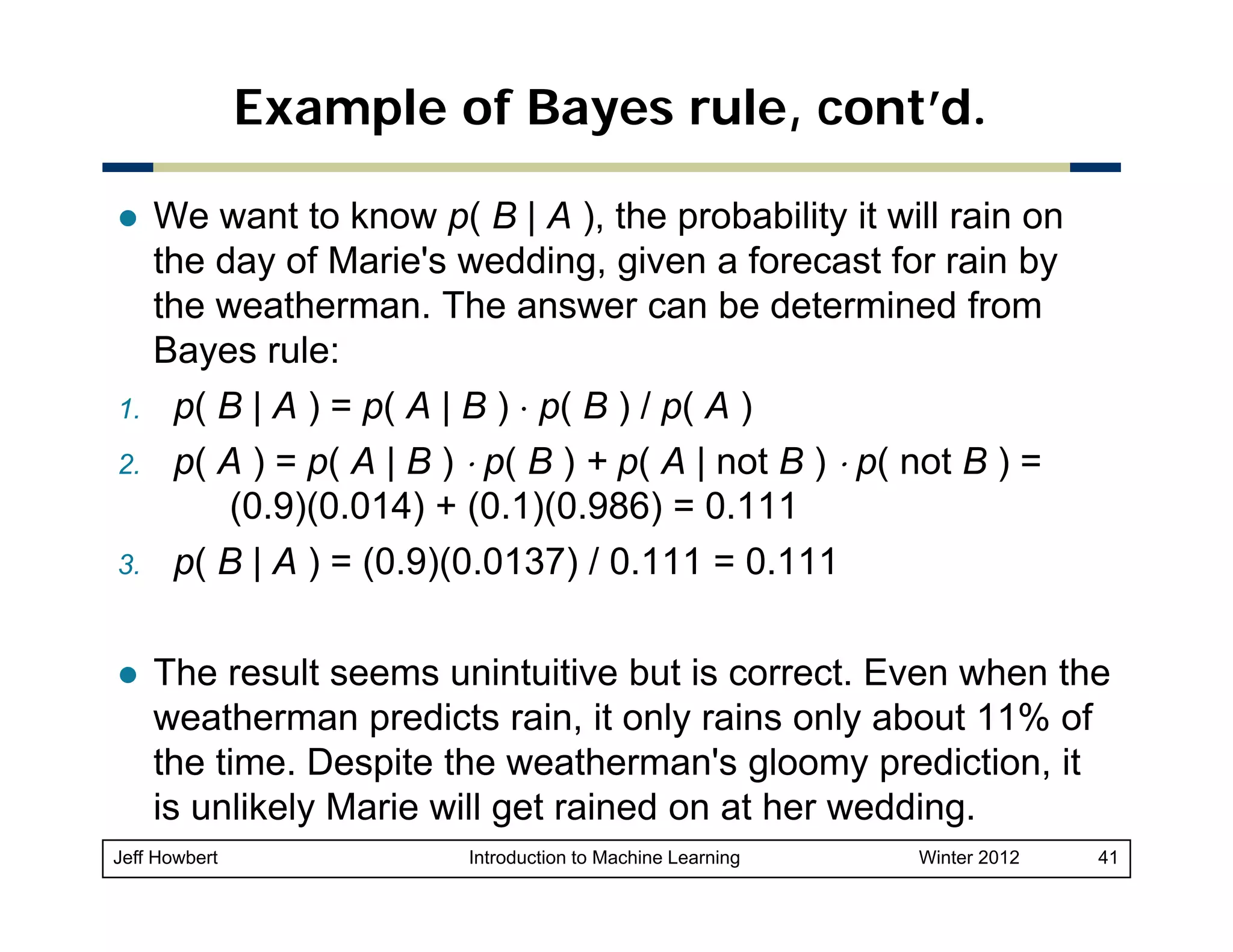 Example of Bayes rule, cont’d.

1.
2.
3.

We want to know p( B | A ), the probability it will rain on
the day of Marie's wedding, given a forecast for rain by
the
th weatherman. Th answer can b d t
th
The
be determined f
i d from
Bayes rule:
p( B | A ) = p( A | B ) ⋅ p( B ) / p( A )
p( A ) = p( A | B ) ⋅ p( B ) + p( A | not B ) ⋅ p( not B ) =
(0.9)(0.014) + (0.1)(0.986) = 0.111
p( B | A ) = (0.9)(0.0137) / 0.111 = 0.111
The result seems unintuitive but is correct. Even when the
weatherman predicts rain, it only rains only about 11% of
p
gloomy p
y prediction, it
,
the time. Despite the weatherman's g
is unlikely Marie will get rained on at her wedding.

Jeff Howbert

Introduction to Machine Learning

Winter 2012

41

 