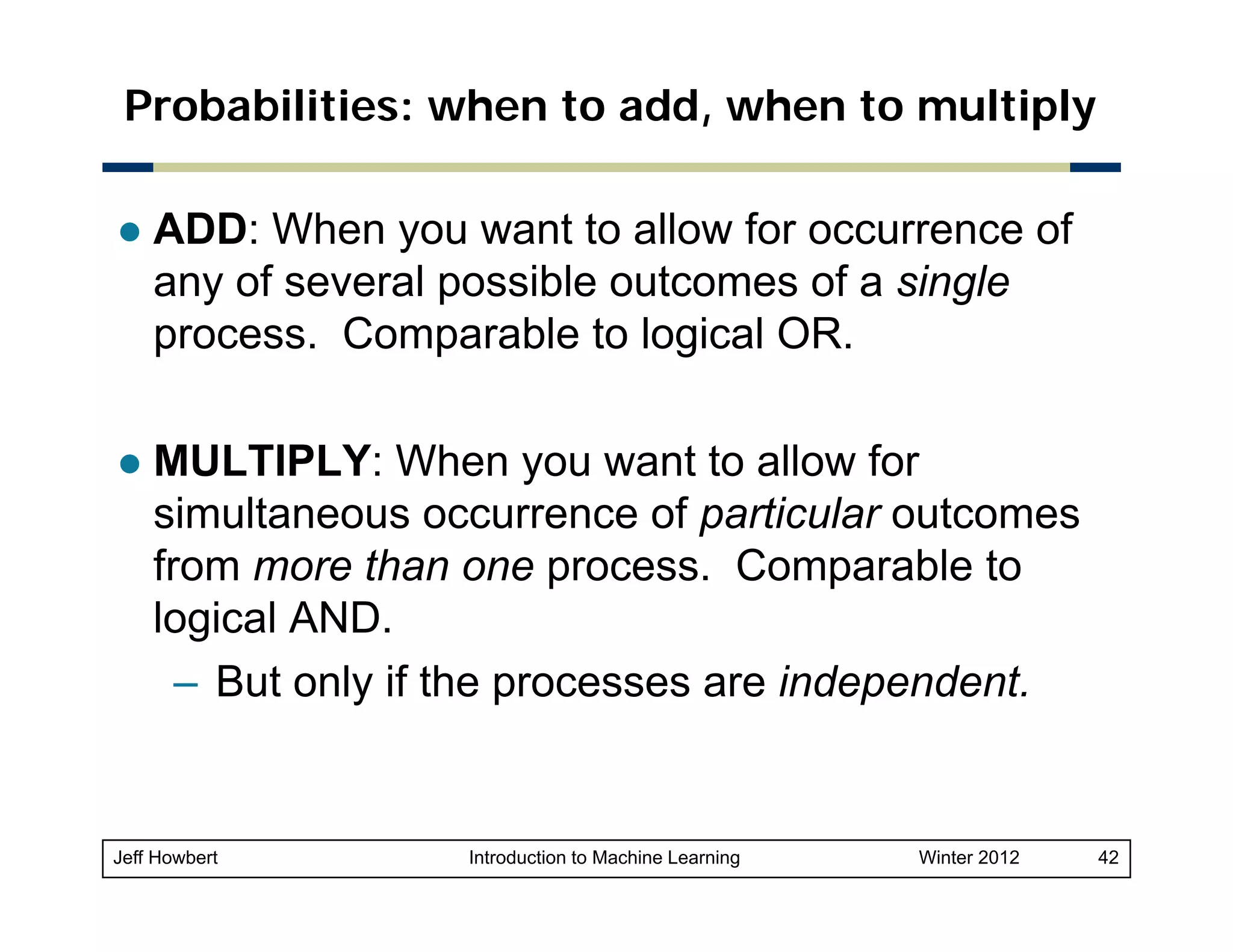 Probabilities: when to add, when to multiply
ADD: When you want to allow for occurrence of
any of several possible outcomes of a single
process. Comparable to logical OR.
MULTIPLY: When you want to allow for
simultaneous occurrence of particular outcomes
p
from more than one process. Comparable to
logical AND.
– But only if the processes are independent.

Jeff Howbert

Introduction to Machine Learning

Winter 2012

42

 