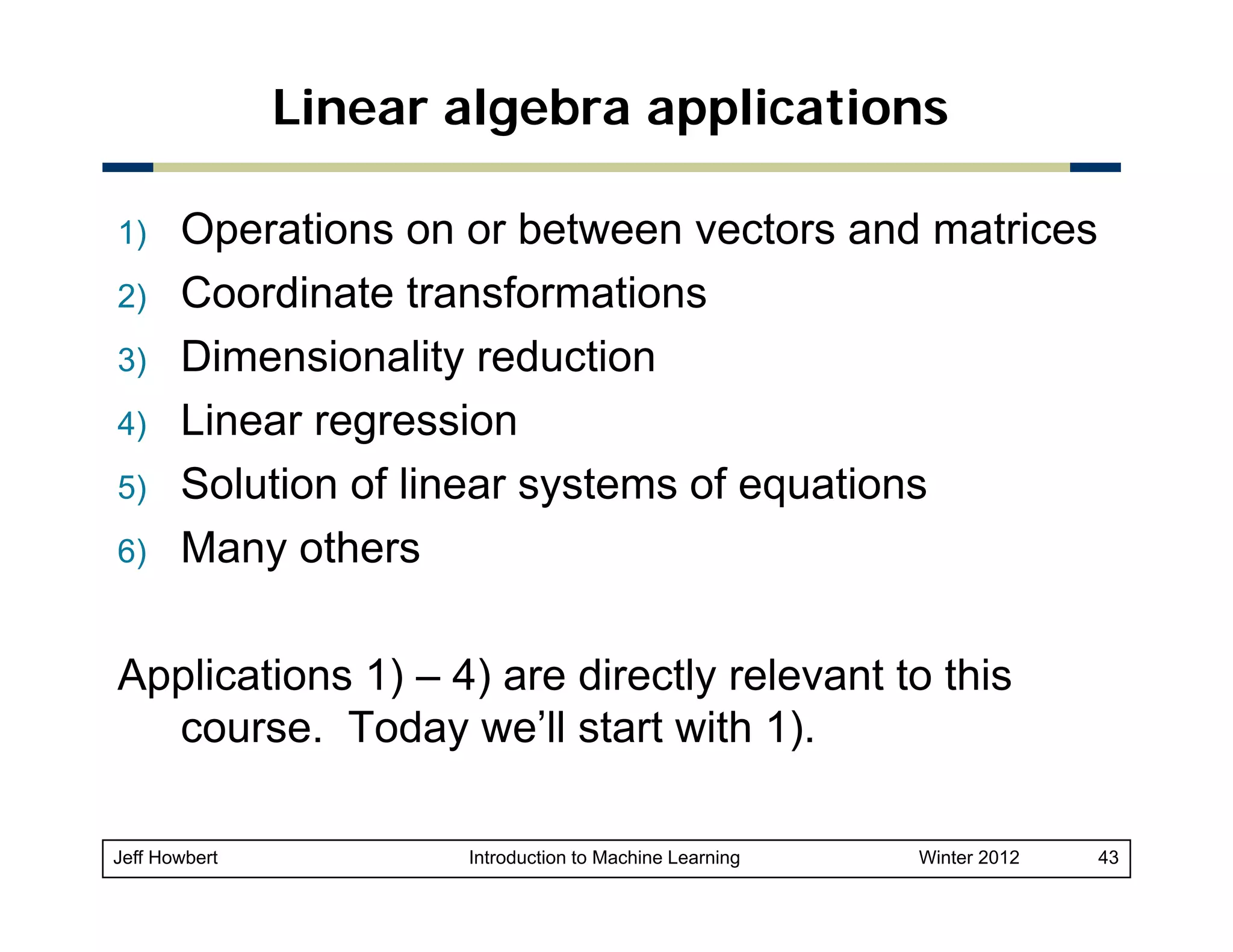 Linear algebra applications
1)
2)
3)
4)
5)
6)

Operations on or between vectors and matrices
Coordinate transformations
Dimensionality reduction
Linear regression
Solution of linear systems of equations
Many others
M
th

Applications 1) – 4) are directly relevant to this
course. Today we’ll start with 1).
Jeff Howbert

Introduction to Machine Learning

Winter 2012

43

 