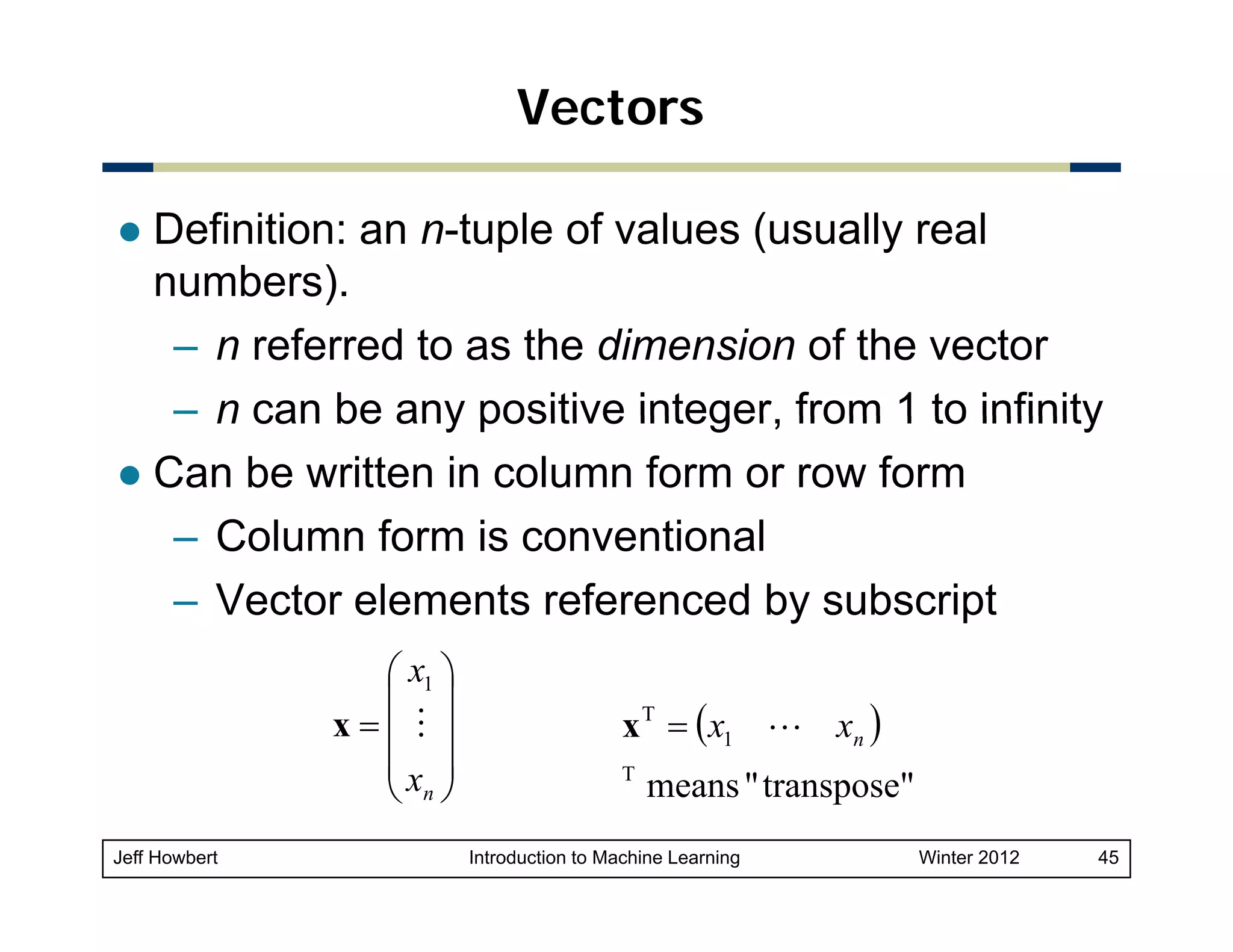 Vectors
Definition: an n-tuple of values (usually real
numbers).
– n referred to as the dimension of the vector
– n can be any positive integer from 1 to infinity
integer,
Can be written in column form or row form
– Column form is conventional
– Vector elements referenced by subscript
⎛ x1 ⎞
⎜ ⎟
x=⎜ M ⎟
⎜x ⎟
⎝ n⎠
Jeff Howbert

x T = ( x1 L xn )
T

means " t
transpose"
"

Introduction to Machine Learning

Winter 2012

45

 