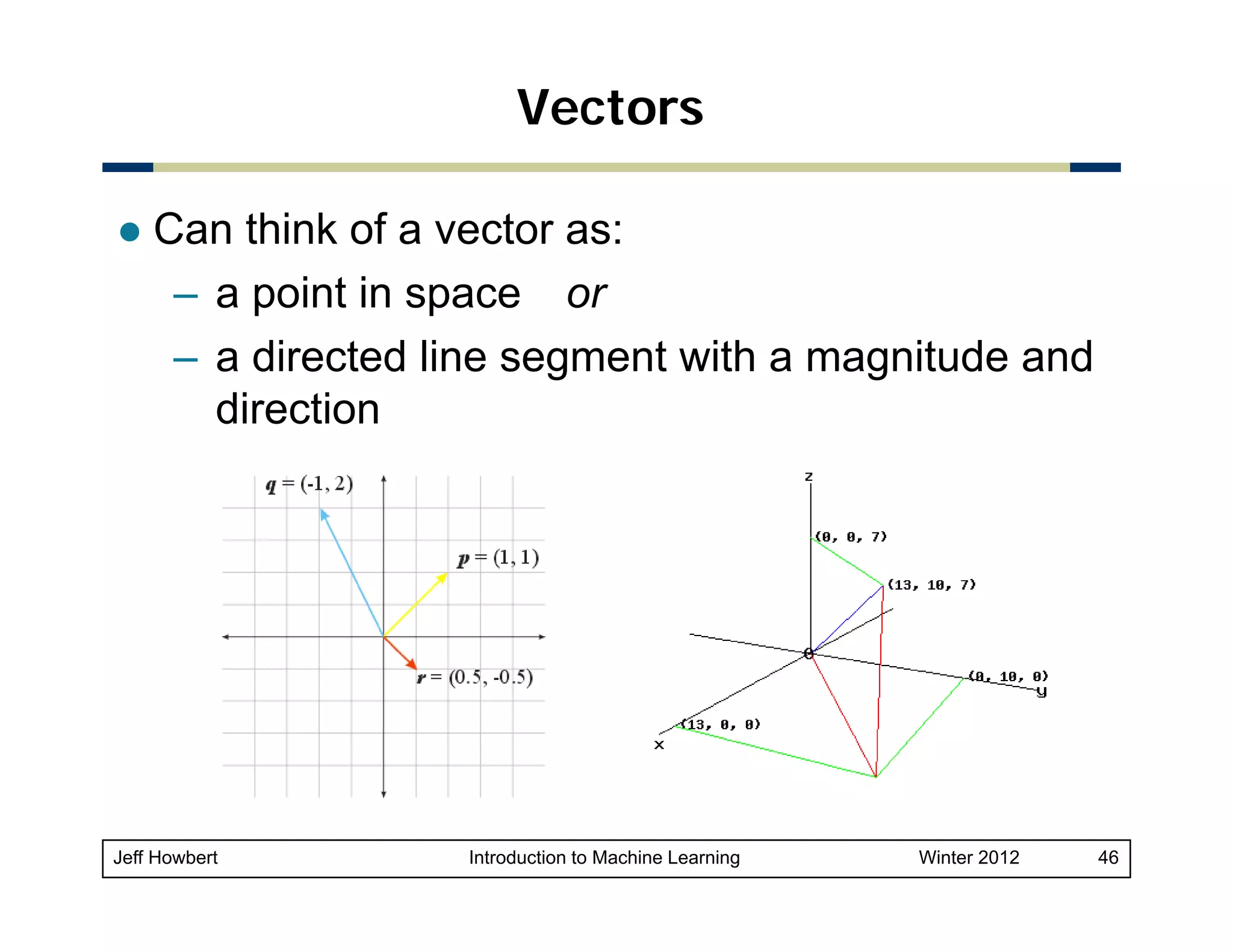 Vectors
Can think of a vector as:
– a point in space or
– a directed line segment with a magnitude and
direction

Jeff Howbert

Introduction to Machine Learning

Winter 2012

46

 