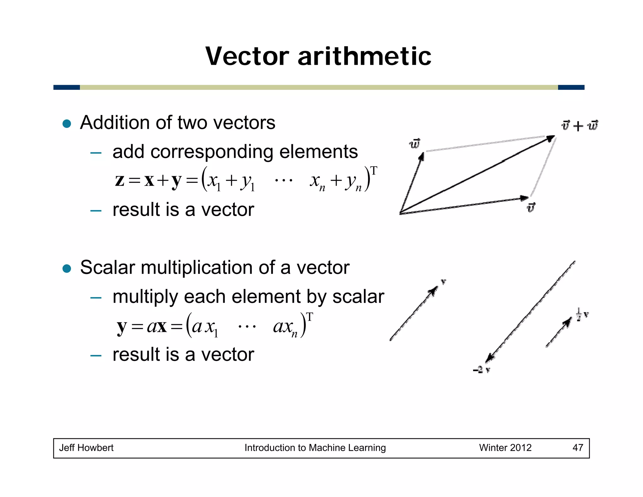 Vector arithmetic
Addition of two vectors
– add corresponding elements

z = x + y = (x1 + y1 L xn + yn )

T

– result is a vector
Scalar multiplication of a vector
– multiply each element by scalar

y = ax = (a x1 L axn )

T

– result is a vector

Jeff Howbert

Introduction to Machine Learning

Winter 2012

47

 
