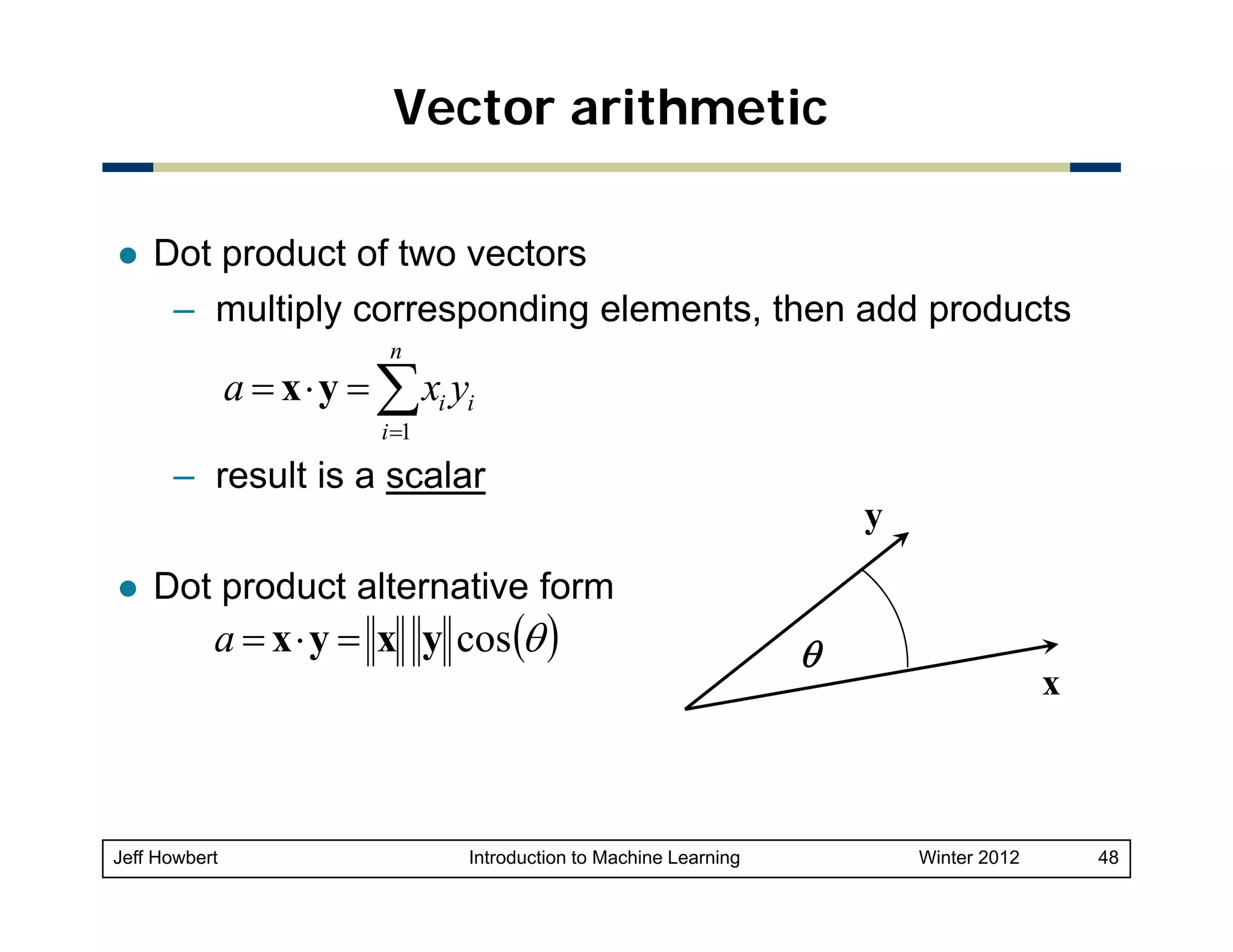 Vector arithmetic
Dot product of two vectors
– multiply corresponding elements, th add products
lti l
di
l
t then dd
d t
n

a = x ⋅ y = ∑ xi yi
i =1

– result is a scalar
y
Dot product alternative form

a = x ⋅ y = x y cos (θ )

Jeff Howbert

Introduction to Machine Learning

θ

x

Winter 2012

48

 